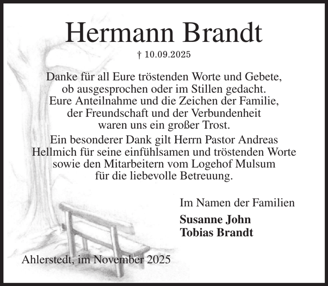 <p>Hermann Brandt<br />† 10.09.2025<br />Danke für all Eure tröstenden Worte und Gebete,<br />ob ausgesprochen oder im Stillen gedacht.<br />Eure Anteilnahme und die Zeichen der Familie,<br />der Freundschaft und der Verbundenheit<br />waren uns ein großer Trost.<br />Ein besonderer Dank gilt Herrn Pastor Andreas<br />Hellmich für seine einfühlsamen und tröstenden Worte<br />sowie den Mitarbeitern vom Logehof Mulsum<br />für die liebevolle Betreuung.<br />Im Namen der Familien<br />Susanne John<br />Tobias Brandt<br />Ahlerstedt, im November 2025</p>