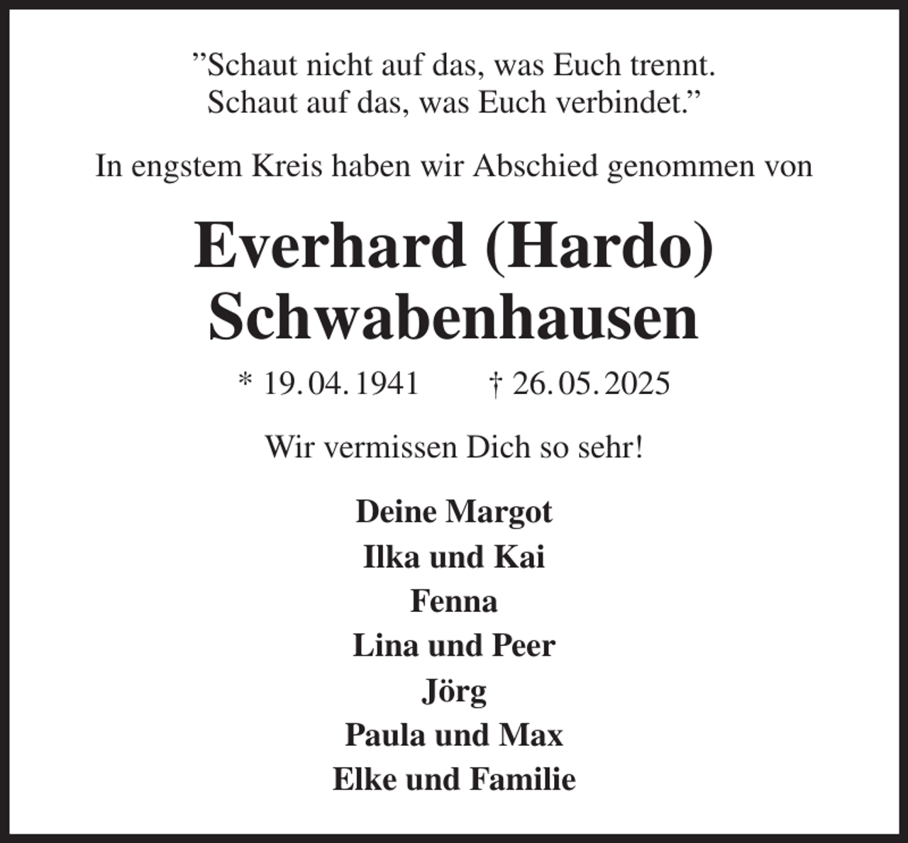 <p>”Schaut nicht auf das, was Euch trennt.<br />Schaut auf das, was Euch verbindet.”<br />In engstem Kreis haben wir Abschied genommen von<br />Everhard (Hardo)<br />Schwabenhausen<br />* 19. 04. 1941 † 26. 05. 2025<br />Wir vermissen Dich so sehr!<br />Deine Margot<br />Ilka und Kai<br />Fenna<br />Lina und Peer<br />Jörg<br />Paula und Max<br />Elke und Familie</p>