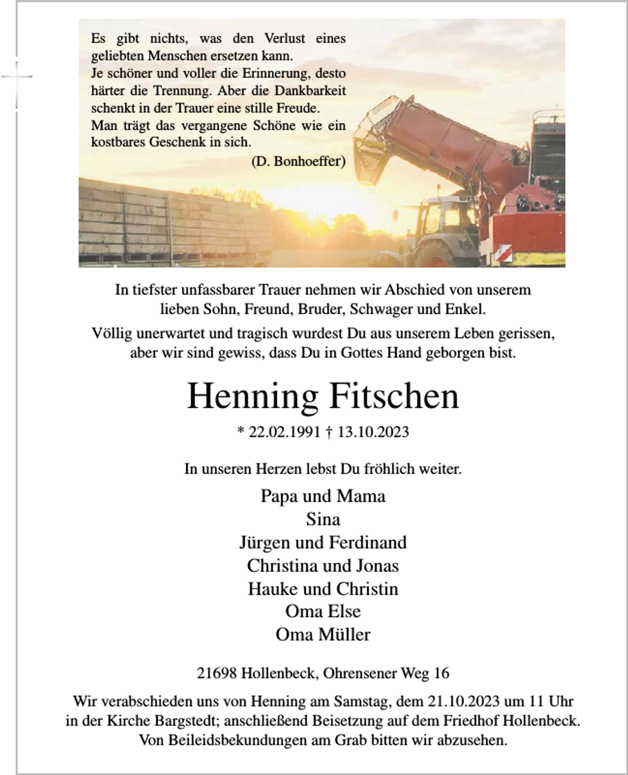 <p>Es gibt nichts, was den Verlust eines<br />geliebten Menschen ersetzen kann.<br />Je schöner und voller die Erinnerung, desto<br />härter die Trennung. Aber die Dankbarkeit<br />schenkt in der Trauer eine stille Freude.<br />Man trägt das vergangene Schöne wie ein<br />kostbares Geschenk in sich.</p><p>(D. Bonhoeffer)</p><p>In tiefster unfassbarer Trauer nehmen wir Abschied von unserem<br />lieben Sohn, Freund, Bruder, Schwager und Enkel.<br />Völlig unerwartet und tragisch wurdest Du aus unserem Leben gerissen,<br />aber wir sind gewiss, dass Du in Gottes Hand geborgen bist.</p><p>Henning Fitschen<br />* 22.02.1991 † 13.10.2023<br />In unseren Herzen lebst Du fröhlich weiter.</p><p>Papa und Mama<br />Sina<br />Jürgen und Ferdinand<br />Christina und Jonas<br />Hauke und Christin<br />Oma Else<br />Oma Müller<br />21698 Hollenbeck, Ohrensener Weg 16<br />Wir verabschieden uns von Henning am Samstag, dem 21.10.2023 um 11 Uhr<br />in der Kirche Bargstedt; anschließend Beisetzung auf dem Friedhof Hollenbeck.<br />Von Beileidsbekundungen am Grab bitten wir abzusehen.</p>