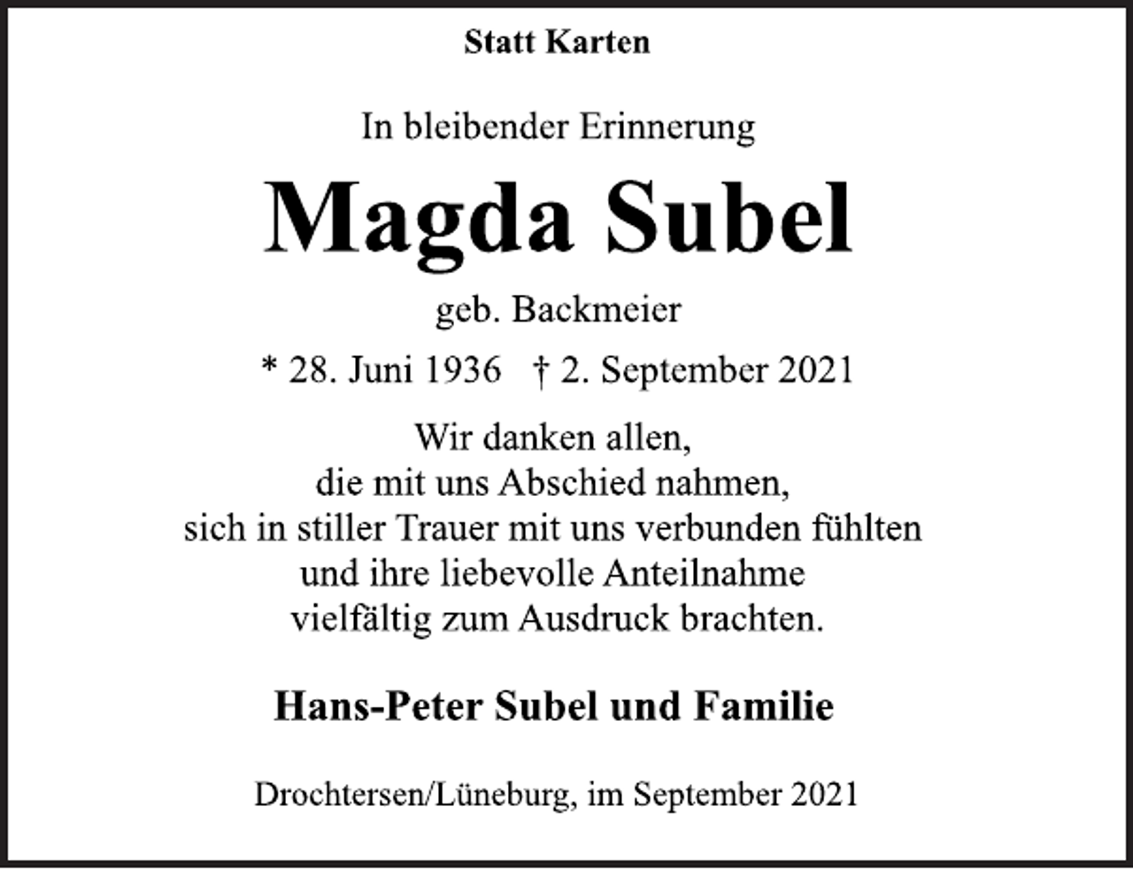 <p>Statt Karten<br />In bleibender Erinnerung<br />Magda Subel<br />geb. Backmeier<br />* 28. Juni 1936 † 2. September 2021<br />Wir danken allen,<br />die mit uns Abschied nahmen,<br />sich in stiller Trauer mit uns verbunden fühlten<br />und ihre liebevolle Anteilnahme<br />vielfältig zum Ausdruck brachten.<br />Hans-Peter Subel und Familie<br />Drochtersen/Lüneburg, im September 2021</p>