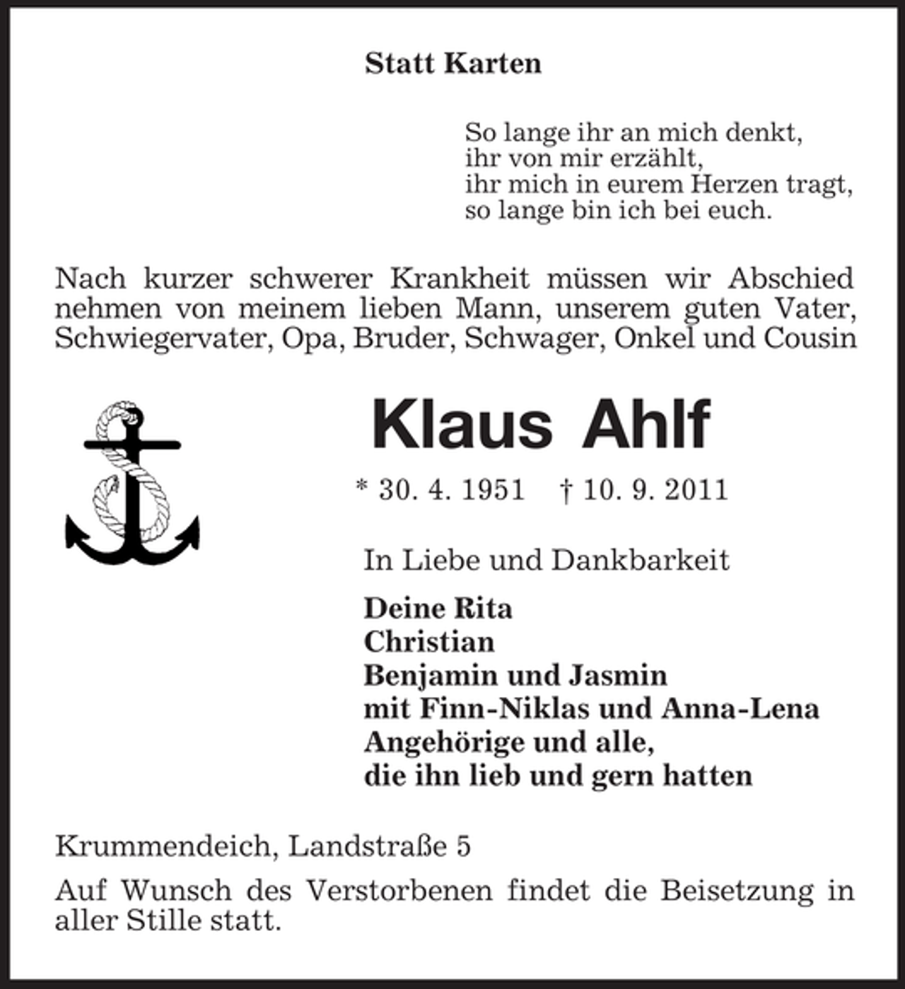 <p>Statt Karten<br />So lange ihr an mich denkt,<br />ihr von mir erzählt,<br />ihr mich in eurem Herzen tragt,<br />so lange bin ich bei euch.<br />Nach kurzer schwerer Krankheit müssen wir Abschied nehmen von meinem lieben Mann, unserem guten Vater, Schwiegervater, Opa, Bruder, Schwager, Onkel und Cousin<br />Klaus Ahlf<br />* 30. 4. 1951 † 10. 9. 2011<br />In Liebe und Dankbarkeit<br />Deine Rita<br />Christian<br />Benjamin und Jasmin<br />mit Finn-Niklas und Anna-Lena<br />Angehörige und alle,<br />die ihn lieb und gern hatten<br />Krummendeich, Landstraße 5<br />Auf Wunsch des Verstorbenen findet die Beisetzung in aller Stille statt.</p>
