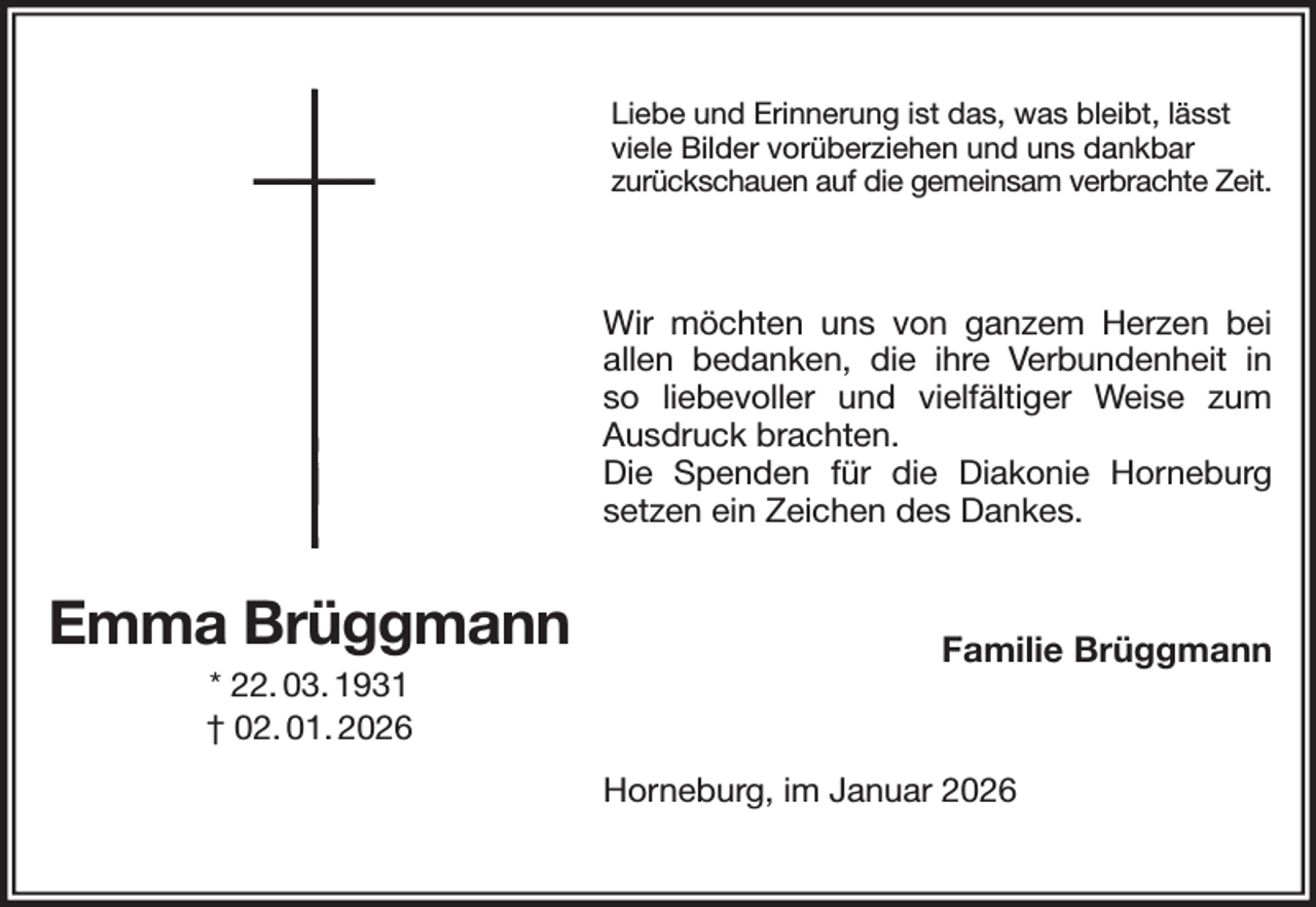 <p>Liebe und Erinnerung ist das, was bleibt, lässt viele Bilder vorüberziehen und uns dankbar<br />zurückschauen auf die gemeinsam verbrachte Zeit.<br />Wir möchten uns von ganzem Herzen bei allen bedanken, die ihre Verbundenheit in<br />so liebevoller und vielfältiger Weise zum Ausdruck brachten.<br />Die Spenden für die Diakonie Horneburg setzen ein Zeichen des Dankes.<br />Familie Brüggmann<br />Horneburg, im Januar 2026<br />Emma Brüggmann<br />* 22. 03. 1931<br />† 02. 01. 2026</p>