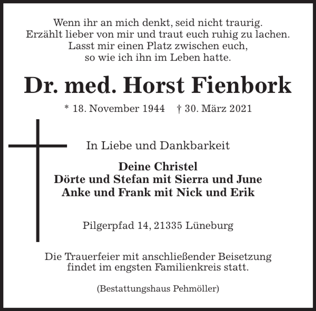 <p>Wenn ihr an mich denkt, seid nicht traurig.<br />Erzählt lieber von mir und traut euch ruhig zu lachen.<br />Lasst mir einen Platz zwischen euch,<br />so wie ich ihn im Leben hatte.<br />Dr. med. Horst Fienbork<br />* 18. November 1944 † 30. März 2021</p>
<p>In Liebe und Dankbarkeit<br />Deine Christel<br />Dörte und Stefan mit Sierra und June<br />Anke und Frank mit Nick und Erik</p>
<p>Pilgerpfad 14, 21335 Lüneburg</p>
<p>Die Trauerfeier mit anschließender Beisetzung<br />findet im engsten Familienkreis statt.</p>
<p>(Bestattungshaus Pehmöller)</p>