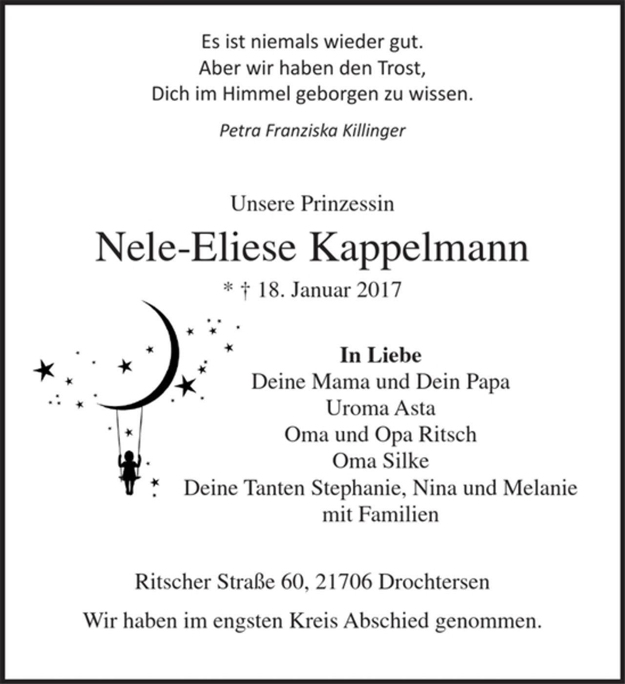 <p>Es ist niemals wieder gut.<br />Aber wir haben den Trost,<br />Dich im Himmel geborgen zu wissen.</p>
<p>Petra Franziska Killinger</p>
<p>Unsere Prinzessin<br />Nele-Eliese Kappelmann<br />* + 18. Januar 2017</p>
<p>In Liebe<br />Deine Mama und Dein Papa<br />Uroma Asta<br />Oma und Opa Ritsch<br />Oma Silke<br />Deine Tanten Stephanie, Nina und Melanie<br />mit Familien</p>
<p>Ritscher Straße 60, 21706 Drochtersen<br />Wir haben im engsten Kreis Abschied genommen.</p>