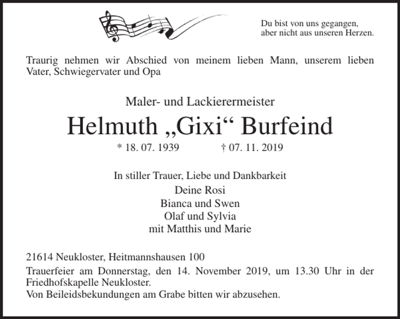 <p>Du bist von uns gegangen,<br />aber nicht aus unseren Herzen.<br />Traurig nehmen wir Abschied von meinem lieben Mann, unserem lieben<br />Vater, Schwiegervater und Opa<br />Maler- und Lackierermeister<br />Helmuth „Gixi“ Burfeind<br />* 18. 07. 1939 † 07. 11. 2019<br />In stiller Trauer, Liebe und Dankbarkeit<br />Deine Rosi<br />Bianca und Swen<br />Olaf und Sylvia<br />mit Matthis und Marie<br />21614 Neukloster, Heitmannshausen 100<br />Trauerfeier am Donnerstag, den 14. November 2019, um 13.30 Uhr in der<br />Friedhofskapelle Neukloster.<br />Von Beileidsbekundungen am Grabe bitten wir abzusehen.</p>
