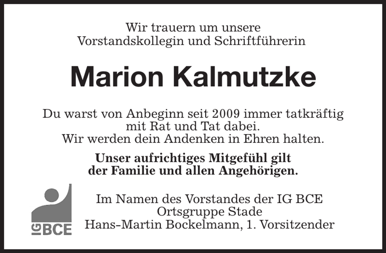 <p>Wir trauern um unsere<br />Vorstandskollegin und Schriftführerin<br />Marion Kalmutzke<br />Du warst von Anbeginn seit 2009 immer tatkräftig<br />mit Rat und Tat dabei.<br />Wir werden dein Andenken in Ehren halten.<br />Unser aufrichtiges Mitgefühl gilt<br />der Familie und allen Angehörigen.<br />Im Namen des Vorstandes der IG BCE<br />Ortsgruppe Stade<br />Hans-Martin Bockelmann, 1. Vorsitzender</p>