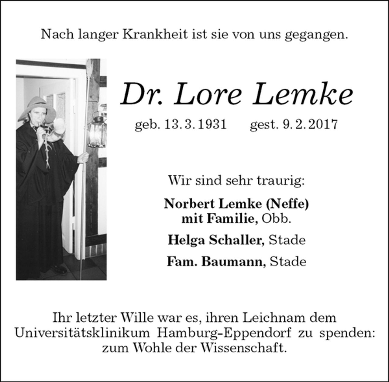 <p>Nach langer Krankheit ist sie von uns gegangen.<br />Dr. Lore Lemke<br />geb. 13. 3. 1931 gest. 9. 2. 2017<br />Wir sind sehr traurig:<br />Norbert Lemke (Neffe)<br />mit Familie, Obb.<br />Helga Schaller, Stade<br />Fam. Baumann, Stade<br />Ihr letzter Wille war es, ihren Leichnam dem<br />Universitätsklinikum Hamburg-Eppendorf zu spenden: zum Wohle der Wissenschaft.</p>