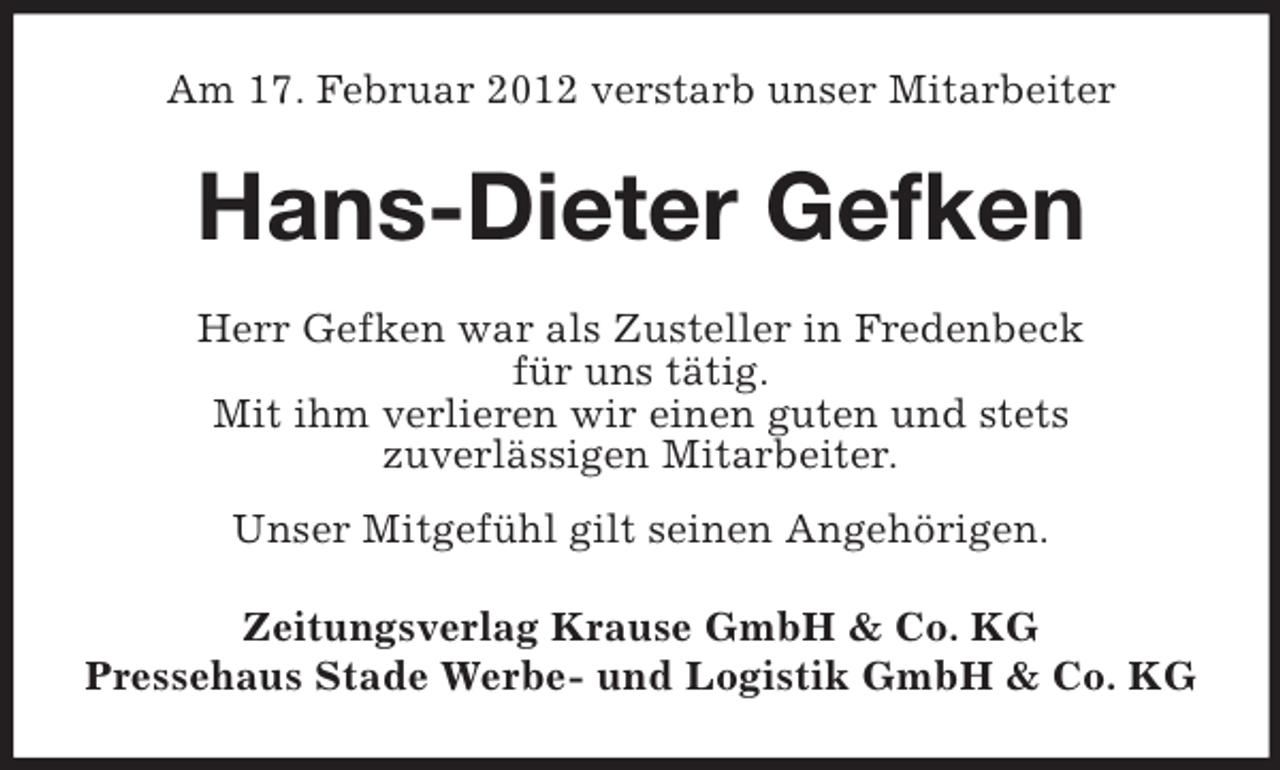 <p>Am 17. Februar 2012 verstarb unser Mitarbeiter</p><p>Hans-Dieter Gefken<br />Herr Gefken war als Zusteller in Fredenbeck<br />für uns tätig.<br />Mit ihm verlieren wir einen guten und stets<br />zuverlässigen Mitarbeiter.<br />Unser Mitgefühl gilt seinen Angehörigen.<br />Zeitungsverlag Krause GmbH &amp; Co. KG<br />Pressehaus Stade Werbe- und Logistik GmbH &amp; Co. KG</p>