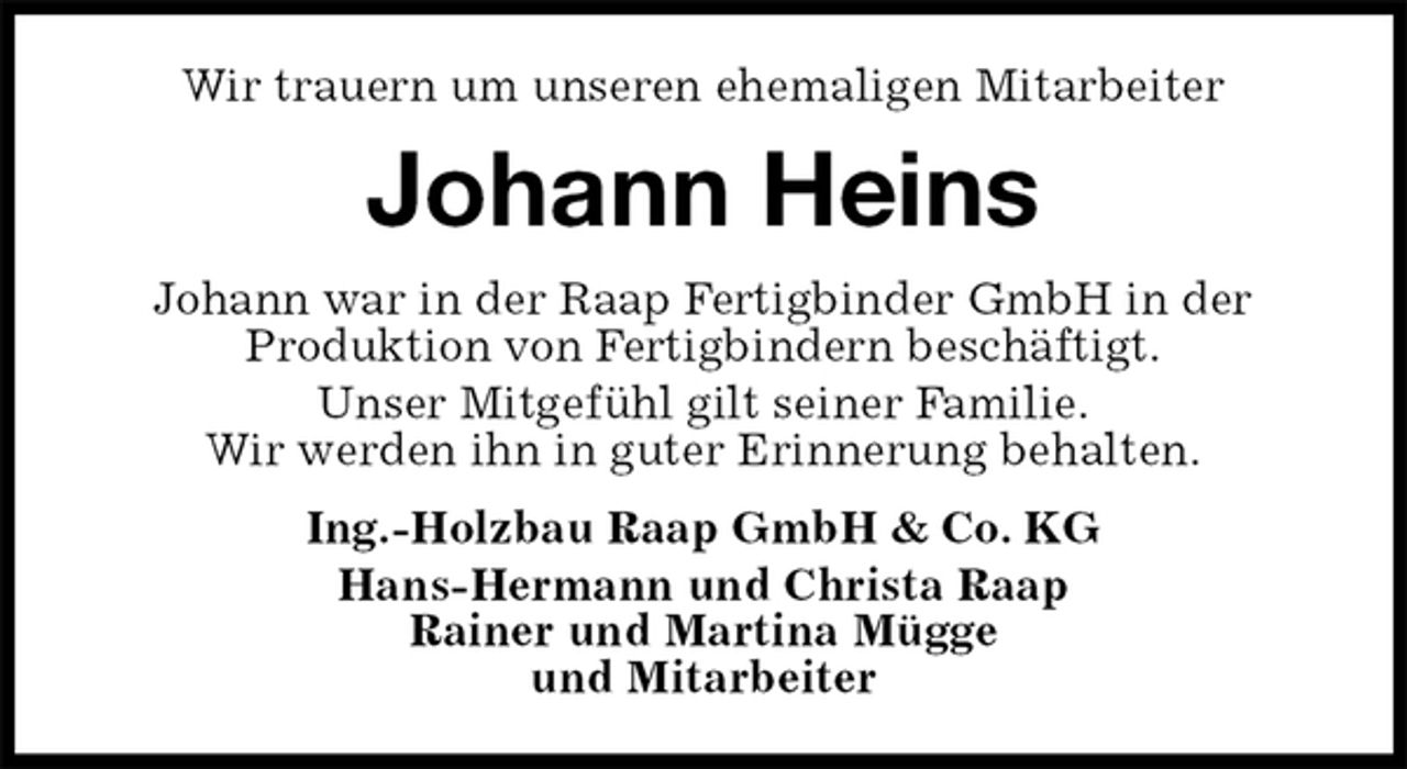 <p>Wir trauern um unseren ehemaligen Mitarbeiter<br />Johann Heins<br />Johann war in der Raap Fertigbinder GmbH in der<br />Produktion von Fertigbindern beschäftigt.<br />Unser Mitgefühl gilt seiner Familie.<br />Wir werden ihn in guter Erinnerung behalten.<br />Ing.-Holzbau Raap GmbH &amp; Co. KG<br />Hans-Hermann und Christa Raap<br />Rainer und Martina Mügge<br />und Mitarbeiter</p>