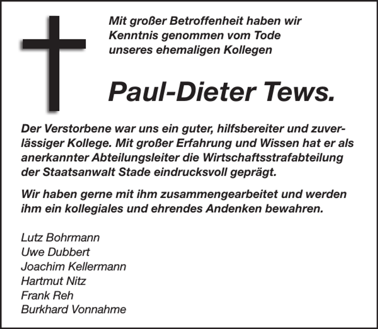 <p>Mit großer Betroffenheit haben wir<br />Kenntnis genommen vom Tode<br />unseres ehemaligen Kollegen</p>
<p>Paul -Dieter Tews.</p>
<p>Der Verstorbene war uns ein guter,<br />hilfsbereiter und zuverlässiger Kollege.<br />Mit großer Erfahrung und Wissen hat er als<br />anerkannter Abteilungsleiter die Wirtschafts-<br />strafabteilung der Staatsanwalt Stade<br />eindrucksvoll geprägt.<br />Wir haben gerne mit ihm zusammengearbeitet<br />und werden ihm ein kollegiales und ehrendes<br />Andenken bewahren.<br />Mit großer Betroffenheit haben wir<br />Kenntnis genommen vom Tode<br />unseres ehemaligen Kollegen<br />Paul -Dieter Tews.<br />Der Verstorbene war uns ein guter,<br />hilfsbereiter und zuverlässiger Kollege.<br />Mit großer Erfahrung und Wissen hat er als<br />anerkannter Abteilungsleiter die Wirtschafts-<br />strafabteilung der Staatsanwalt Stade<br />eindrucksvoll geprägt.<br />Wir haben gerne mit ihm zusammengearbeitet<br />und werden ihm ein kollegiales und ehrendes<br />Andenken bewahren.<br />Lutz Bohrmann<br />Uwe Dubbert<br />Joachim Kellermann<br />Hartmut Nitz<br />Frank Reh<br />Burkhard Vonnahme</p>