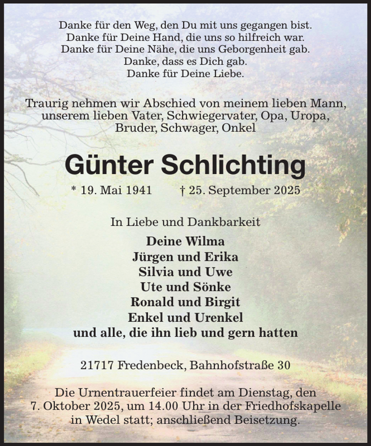 <p>Danke für den Weg, den Du mit uns gegangen bist.<br />Danke für Deine Hand, die uns so hilfreich war.<br />Danke für Deine Nähe, die uns Geborgenheit gab.<br />Danke, dass es Dich gab.<br />Danke für Deine Liebe.<br />Traurig nehmen wir Abschied von meinem lieben Mann, unserem lieben Vater, Schwiegervater, Opa, Uropa,<br />Bruder, Schwager, Onkel<br />Günter Schlichting<br />* 19. Mai 1941 † 25. September 2025<br />In Liebe und Dankbarkeit<br />Deine Wilma<br />Jürgen und Erika<br />Silvia und Uwe<br />Ute und Sönke<br />Ronald und Birgit<br />Enkel und Urenkel<br />und alle, die ihn lieb und gern hatten<br />21717 Fredenbeck, Bahnhofstraße 30</p><p>Die Urnentrauerfeier findet am Dienstag, den<br />7. Oktober 2025, um 14.00 Uhr in der Friedhofskapelle in Wedel statt; anschließend Beisetzung.</p>