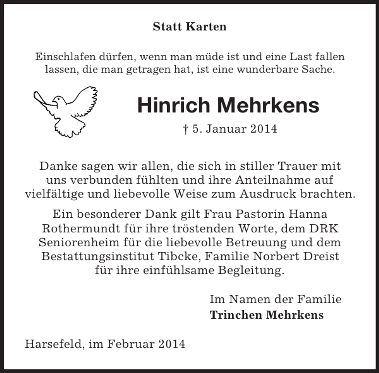 <p>Statt Karten<br />Einschlafen dürfen, wenn man müde ist und eine Last fallen lassen, die man getragen hat, ist eine wunderbare Sache.<br />Hinrich Mehrkens<br />† 5. Januar 2014<br />Danke sagen wir allen, die sich in stiller Trauer mit<br />uns verbunden fühlten und ihre Anteilnahme auf<br />vielfältige und liebevolle Weise zum Ausdruck brachten.<br />Ein besonderer Dank gilt Frau Pastorin Hanna<br />Rothermundt für ihre tröstenden Worte, dem DRK<br />Seniorenheim für die liebevolle Betreuung und dem<br />Bestattungsinstitut Tibcke, Familie Norbert Dreist<br />für ihre einfühlsame Begleitung.<br />Im Namen der Familie<br />Trinchen Mehrkens<br />Harsefeld, im Februar 2014</p>
