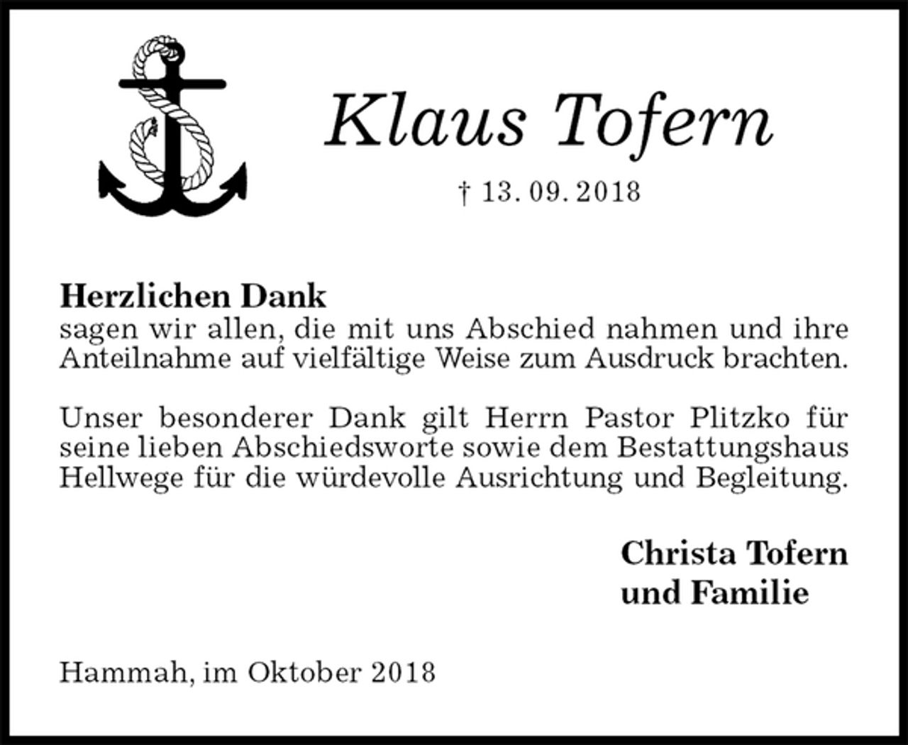 <p>Klaus Tofern<br />† 13. 09. 2018</p><p>Herzlichen Dank<br />sagen wir allen, die mit uns Abschied nahmen und ihre Anteilnahme auf vielfältige Weise zum Ausdruck brachten.</p><p>Unser besonderer Dank gilt Herrn Pastor Plitzko für seine lieben Abschiedsworte sowie dem Bestattungshaus Hellwege für die würdevolle Ausrichtung und Begleitung.<br />Christa Tofern<br />und Familie<br />Hammah, im Oktober 2018</p>