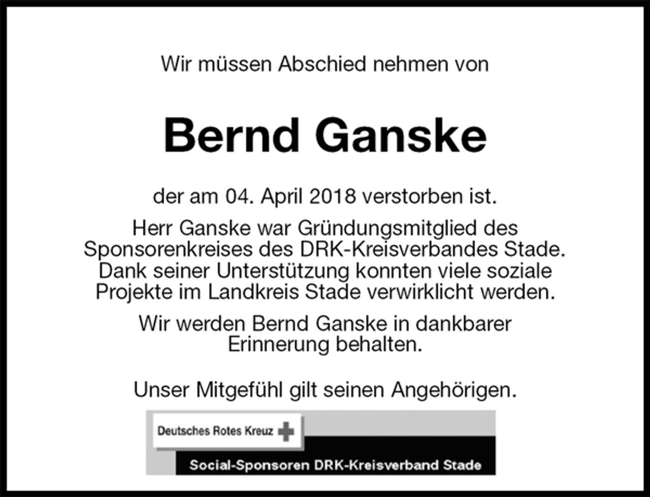 <p>Wir müssen Abschied nehmen von<br />Bernd Ganske<br />der am 04. April 2018 verstorben ist.<br />Herr Ganske war Gründungsmitglied des<br />Sponsorenkreises des DRK-Kreisverbandes Stade.<br />Dank seiner Unterstützung konnten viele soziale<br />Projekte im Landkreis Stade verwirklicht werden.<br />Wir werden Bernd Ganske in dankbarer<br />Erinnerung behalten.<br />Unser Mitgefühl gilt seinen Angehörigen.</p>