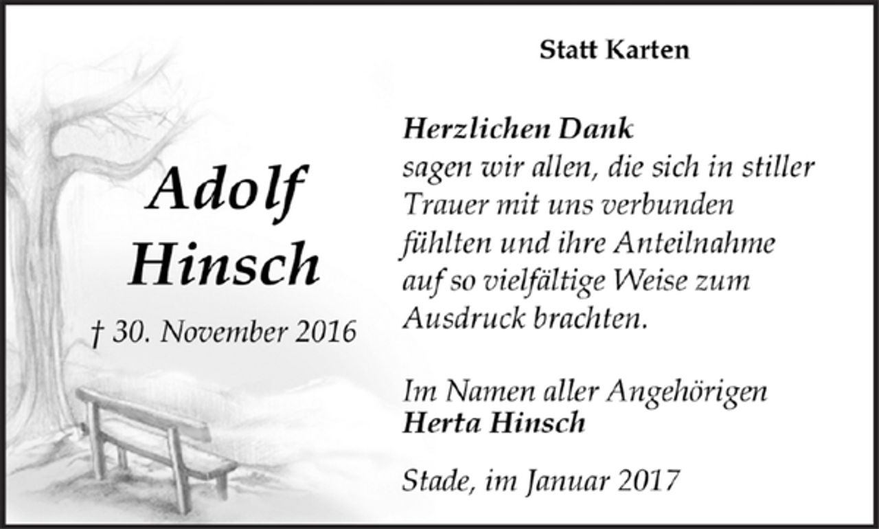 <p>Adolf Hinsch<br />gest. 30. November 2016</p><p>Statt Karten<br />Herzlichen Dank sagen wir allen, die sich in stiller Trauer mit uns verbunden fühlten und ihre Anteilnahme auf so vielfältige Weise zum Ausdruck brachten.<br />Im Namen aller Angehörigen<br />Herta Hinsch<br />Stade, im Januar 2017</p>