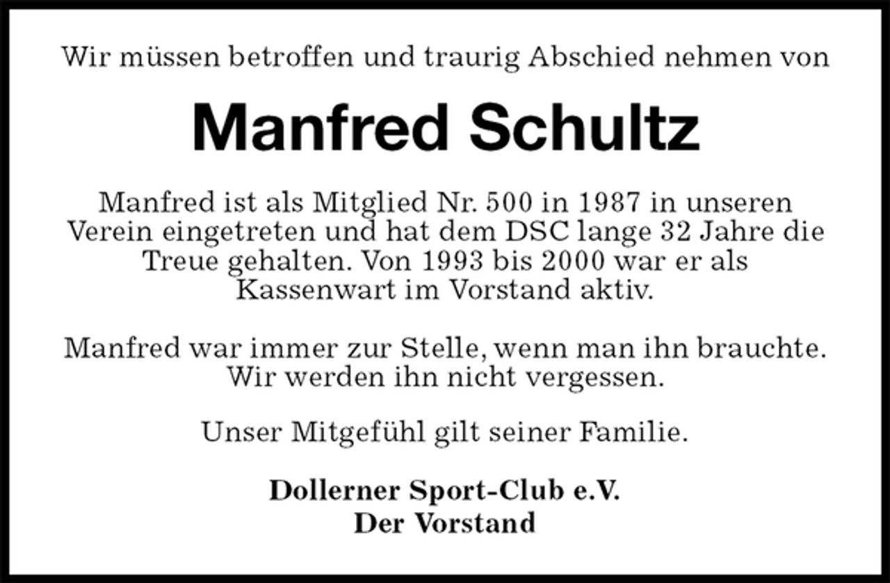 <p>Wir müssen betroffen und traurig Abschied nehmen von<br />Manfred Schultz<br />Manfred ist als Mitglied Nr. 500 in 1987 in unseren<br />Verein eingetreten und hat dem DSC lange 32 Jahre die Treue gehalten. Von 1993 bis 2000 war er als<br />Kassenwart im Vorstand aktiv.</p><p>Manfred war immer zur Stelle, wenn man ihn brauchte.<br />Wir werden ihn nicht vergessen.<br />Unser Mitgefühl gilt seiner Familie.</p><p>Dollerner Sport-Club e.V.<br />Der Vorstand</p>