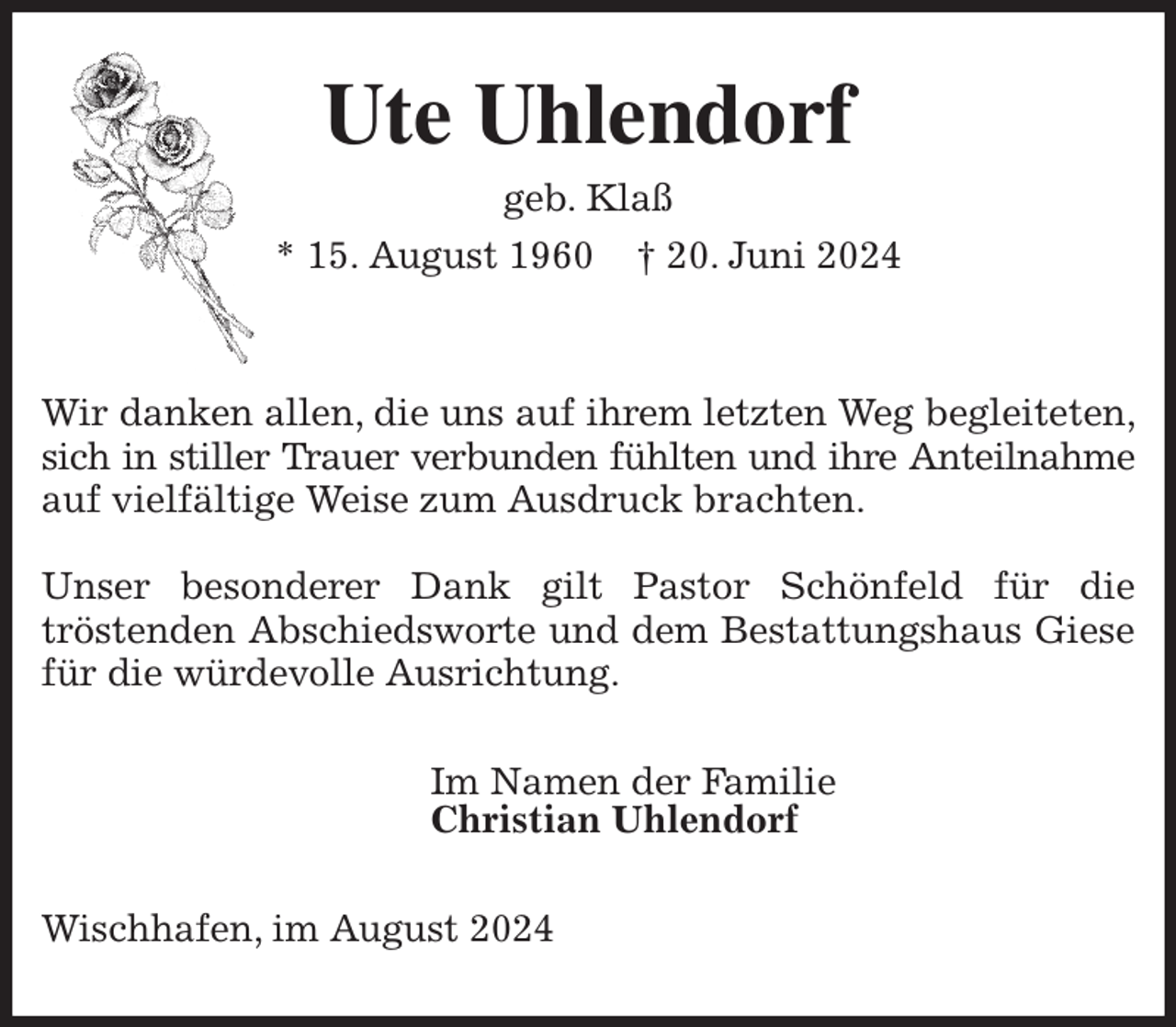 <p>Ute Uhlendorf<br />geb. Klaß<br />* 15. August 1960 † 20. Juni 2024</p><p>Wir danken allen, die uns auf ihrem letzten Weg begleiteten, sich in stiller Trauer verbunden fühlten und ihre Anteilnahme<br />auf vielfältige Weise zum Ausdruck brachten.</p><p>Unser besonderer Dank gilt Pastor Schönfeld für die<br />tröstenden Abschiedsworte und dem Bestattungshaus Giese für die würdevolle Ausrichtung.<br />Im Namen der Familie<br />Christian Uhlendorf<br />Wischhafen, im August 2024</p>