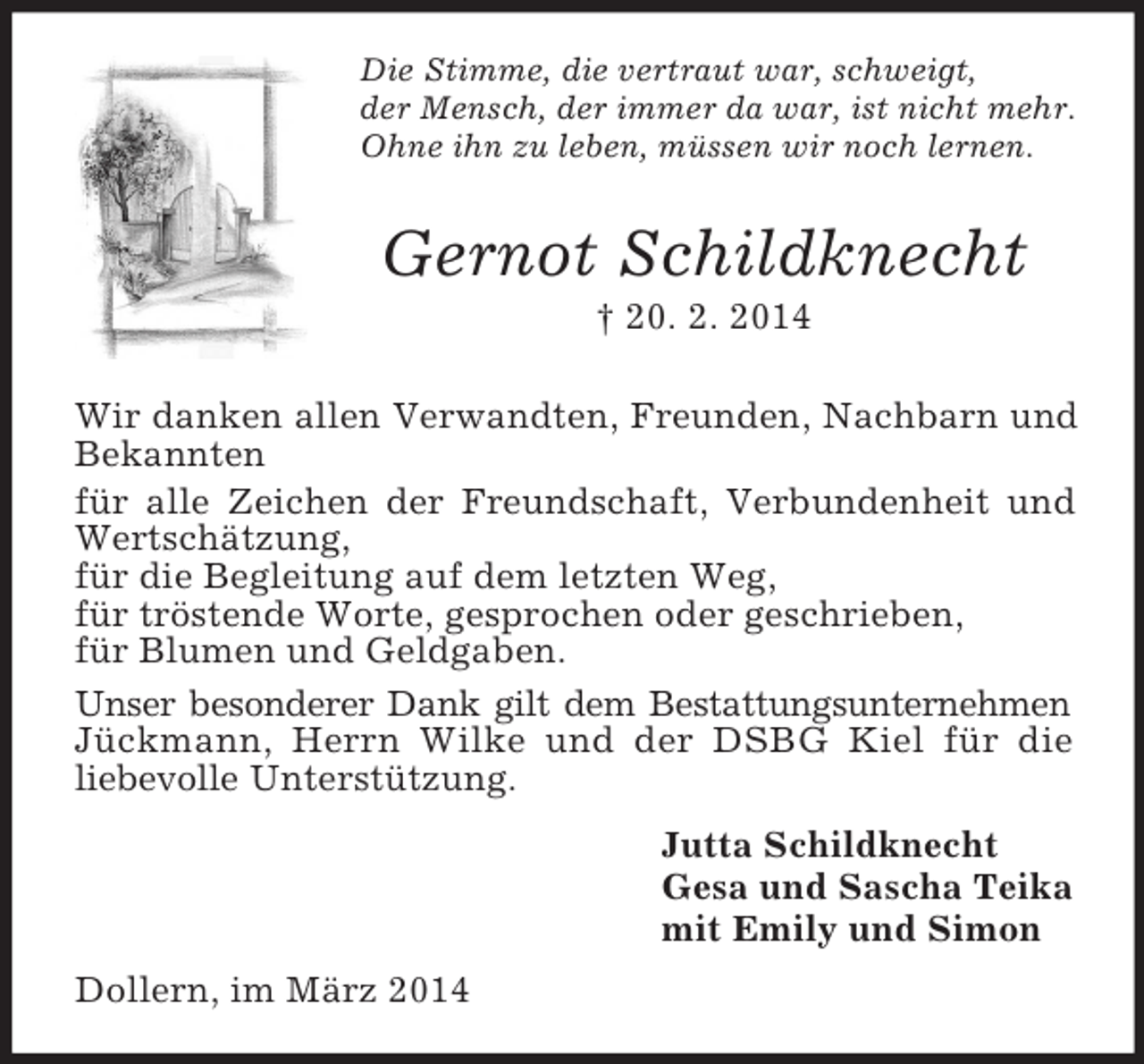 <p>Die Stimme, die vertraut war, schweigt,<br />der Mensch, der immer da war, ist nicht mehr.<br />Ohne ihn zu leben, müssen wir noch lernen.<br />Gernot Schildknecht<br />† 20. 2. 2014<br />Wir danken allen Verwandten, Freunden, Nachbarn und Bekannten<br />für alle Zeichen der Freundschaft, Verbundenheit und<br />Wertschätzung,<br />für die Begleitung auf dem letzten Weg,<br />für tröstende Worte, gesprochen oder geschrieben,<br />für Blumen und Geldgaben.<br />Unser besonderer Dank gilt dem Bestattungsunternehmen<br />Jückmann, Herrn Wilke und der DSBG Kiel für die<br />liebevolle Unterstützung.<br />Jutta Schildknecht<br />Gesa und Sascha Teika<br />mit Emily und Simon<br />Dollern, im März 2014</p>