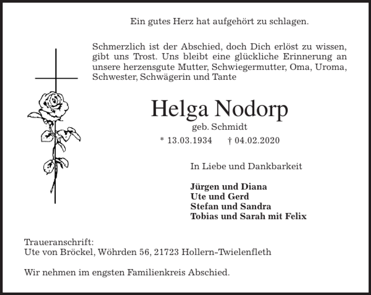 <p>Ein gutes Herz hat aufgehört zu schlagen.<br />Schmerzlich ist der Abschied, doch Dich erlöst zu wissen,<br />gibt uns Trost. Uns bleibt eine glückliche Erinnerung an<br />unsere herzensgute Mutter, Schwiegermutter, Oma, Uroma,<br />Schwester, Schwägerin und Tante<br />Helga Nodorp<br />geb. Schmidt<br />* 13.03.1934 † 04.02.2020<br />In Liebe und Dankbarkeit</p>
<p>Jürgen und Diana<br />Ute und Gerd<br />Stefan und Sandra<br />Tobias und Sarah mit Felix<br />Traueranschrift:<br />Ute von Bröckel, Wöhrden 56, 21723 Hollern-Twielenfleth</p>
<p>Wir nehmen im engsten Familienkreis Abschied.</p>