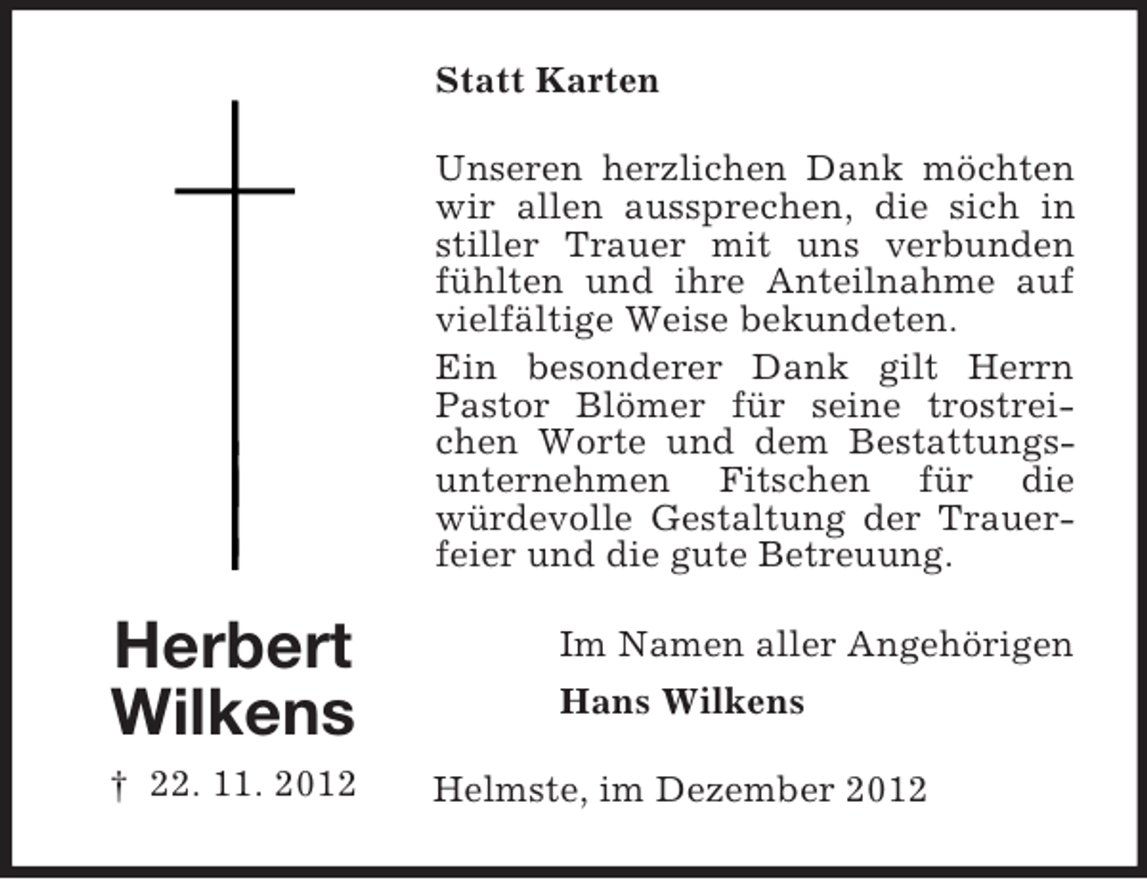 <p>Statt Karten<br />Unseren herzlichen Dank möchten<br />wir allen aussprechen, die sich in<br />stiller Trauer mit uns verbunden<br />fühlten und ihre Anteilnahme auf<br />vielfältige Weise bekundeten.<br />Ein besonderer Dank gilt Herrn<br />Pastor Blömer für seine trostreichen Worte und dem Bestattungsunternehmen Fitschen für die<br />würdevolle Gestaltung der Trauerfeier und die gute Betreuung.</p><p>Herbert<br />Wilkens<br />† 22. 11. 2012</p><p>Im Namen aller Angehörigen<br />Hans Wilkens<br />Helmste, im Dezember 2012</p>