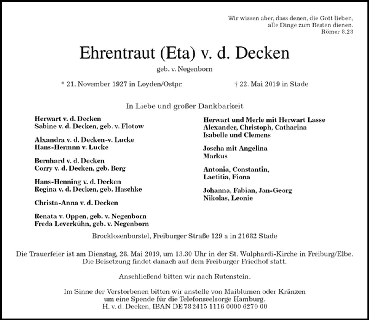 <p>Wir wissen aber, dass denen, die Gott lieben,<br />alle Dinge zum Besten dienen.<br />Römer 8.28<br />Ehrentraut (Eta) v. d. Decken<br />geb. v. Negenborn</p><p>* 21. November 1927 in Loyden/Ostpr. † 22. Mai 2019 in Stade</p><p>In Liebe und großer Dankbarkeit</p><p>Brocklosenborstel, Freiburger Straße 129 a in 21682 Stade</p><p>Die Trauerfeier ist am Dienstag, 28. Mai 2019, um 13.30 Uhr in der St. Wulphardi-Kirche in Freiburg/Elbe.<br />Die Beisetzung findet danach auf dem Freiburger Friedhof statt.</p><p>Anschließend bitten wir nach Rutenstein.</p><p>Im Sinne der Verstorbenen bitten wir anstelle von Maiblumen oder Kränzen<br />um eine Spende für die Telefonseelsorge Hamburg.<br />H. v. d. Decken, IBAN DE 78 2415 1116 0000 6270 00<br />Herwart v. d. Decken<br />Sabine v. d. Decken, geb. v. Flotow</p><p>Alxandra v. d. Decken-v. Lucke<br />Hans-Hermnn v. Lucke</p><p>Bernhard v. d. Decken<br />Corry v. d. Decken, geb. Berg</p><p>Hans-Henning v. d. Decken<br />Regina v. d. Decken, geb. Haschke</p><p>Christa-Anna v. d. Decken</p><p>Renata v. Oppen, geb. v. Negenborn<br />Freda Leverkühn, geb. v. Negenborn</p><p>Herwart und Merle mit Herwart Lasse<br />Alexander, Christoph, Catharina<br />Isabelle und Clemens</p><p>Joscha mit Angelina<br />Markus</p><p>Antonia, Constantin,<br />Laetitia, Fiona</p><p>Johanna, Fabian, Jan-Georg<br />Nikolas, Leonie</p>