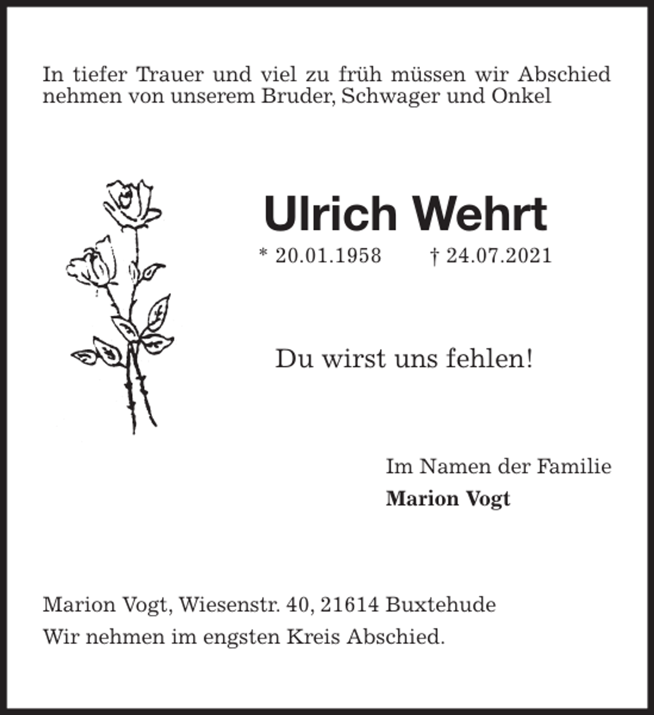 <p>In tiefer Trauer und viel zu früh müssen wir Abschied nehmen von unserem Bruder, Schwager und Onkel<br />Ulrich Wehrt<br />* 20.01.1958 † 24.07.2021<br />Du wirst uns fehlen!<br />Im Namen der Familie<br />Marion Vogt<br />Marion Vogt, Wiesenstr. 40, 21614 Buxtehude<br />Wir nehmen im engsten Kreis Abschied.</p>