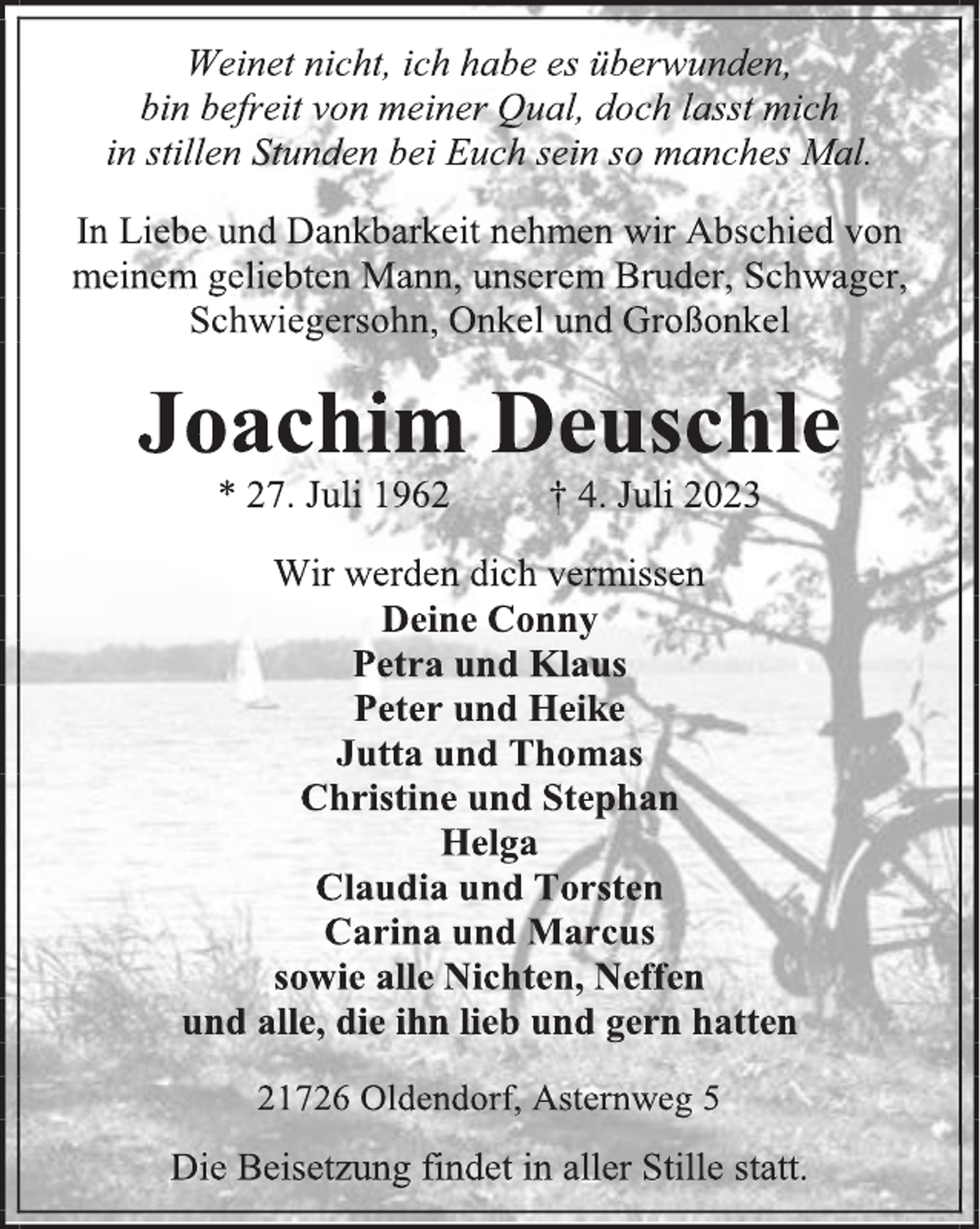 <p>Weinet nicht, ich habe es überwunden,<br />bin befreit von meiner Qual, doch lasst mich<br />in stillen Stunden bei Euch sein so manches Mal.<br />In Liebe und Dankbarkeit nehmen wir Abschied von meinem geliebten Mann, unserem Bruder, Schwager,<br />Schwiegersohn, Onkel und Großonkel<br />Joachim Deuschle<br />* 27. Juli 1962 † 4. Juli 2023<br />Wir werden dich vermissen<br />Deine Conny<br />Petra und Klaus<br />Peter und Heike<br />Jutta und Thomas<br />Christine und Stephan<br />Helga<br />Claudia und Torsten<br />Carina und Marcus<br />sowie alle Nichten, Neffen<br />und alle, die ihn lieb und gern hatten<br />21726 Oldendorf, Asternweg 5<br />Die Beisetzung findet in aller Stille statt.</p>