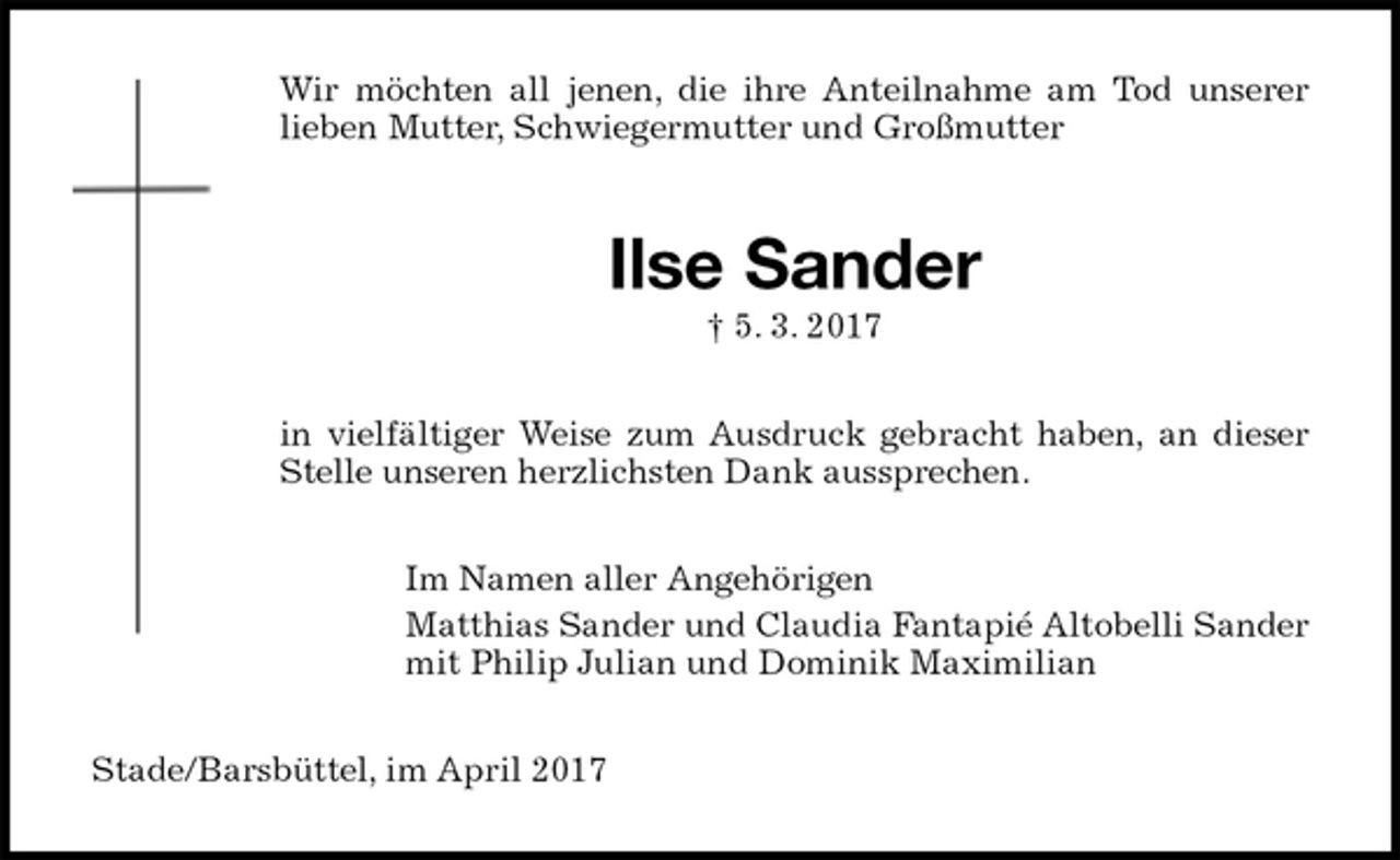 <p>Wir möchten all jenen, die ihre Anteilnahme am Tod unserer<br />lieben Mutter, Schwiegermutter und Großmutter<br />Ilse Sander<br />† 5. 3. 2017<br />in vielfältiger Weise zum Ausdruck gebracht haben, an dieser<br />Stelle unseren herzlichsten Dank aussprechen.<br />Im Namen aller Angehörigen<br />Matthias Sander und Claudia Fantapié Altobelli Sander<br />mit Philip Julian und Dominik Maximilian<br />Stade/Barsbüttel, im April 2017</p>