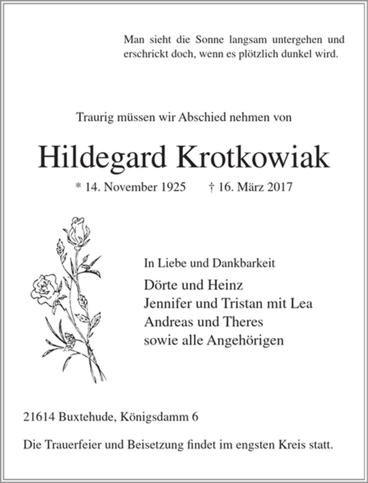 <p>Man sieht die Sonne langsam untergehen und erschrickt doch,<br />wenn es plötzlich dunkel wird.</p>
<p>Traurig müssen wir Abschied nehmen von</p>
<p>Hildegard Krotkowiak</p>
<p>* 14. November 1925 16. März 2017</p>
<p>In Liebe und Dankbarkeit</p>
<p>Dörte und Heinz<br />Jennifer und Tristan mit Lea<br />Andreas und Theres<br />sowie alle Angehörigen</p>
<p>21614 Buxtehude, Königsdamm 6</p>
<p>Die Trauerfeier und Beisetzung findet im engsten Kreis statt.</p>
