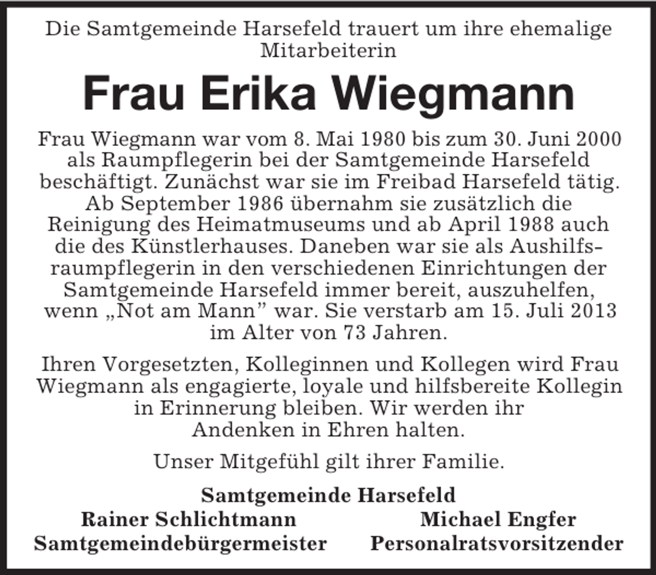 <p>Die Samtgemeinde Harsefeld trauert um ihre ehemalige Mitarbeiterin<br />Frau Erika Wiegmann<br />Frau Wiegmann war vom 8. Mai 1980 bis zum 30. Juni 2000<br />als Raumpflegerin bei der Samtgemeinde Harsefeld<br />beschäftigt. Zunächst war sie im Freibad Harsefeld tätig. Ab September 1986 übernahm sie zusätzlich die<br />Reinigung des Heimatmuseums und ab April 1988 auch die des Künstlerhauses. Daneben war sie als Aushilfsraumpflegerin in den verschiedenen Einrichtungen der Samtgemeinde Harsefeld immer bereit, auszuhelfen, wenn „Not am Mann” war. Sie verstarb am 15. Juli 2013 im Alter von 73 Jahren.<br />Ihren Vorgesetzten, Kolleginnen und Kollegen wird Frau Wiegmann als engagierte, loyale und hilfsbereite Kollegin in Erinnerung bleiben. Wir werden ihr<br />Andenken in Ehren halten.<br />Unser Mitgefühl gilt ihrer Familie.<br />Samtgemeinde Harsefeld<br />Rainer Schlichtmann Michael Engfer<br />Samtgemeindebürgermeister Personalratsvorsitzender</p>