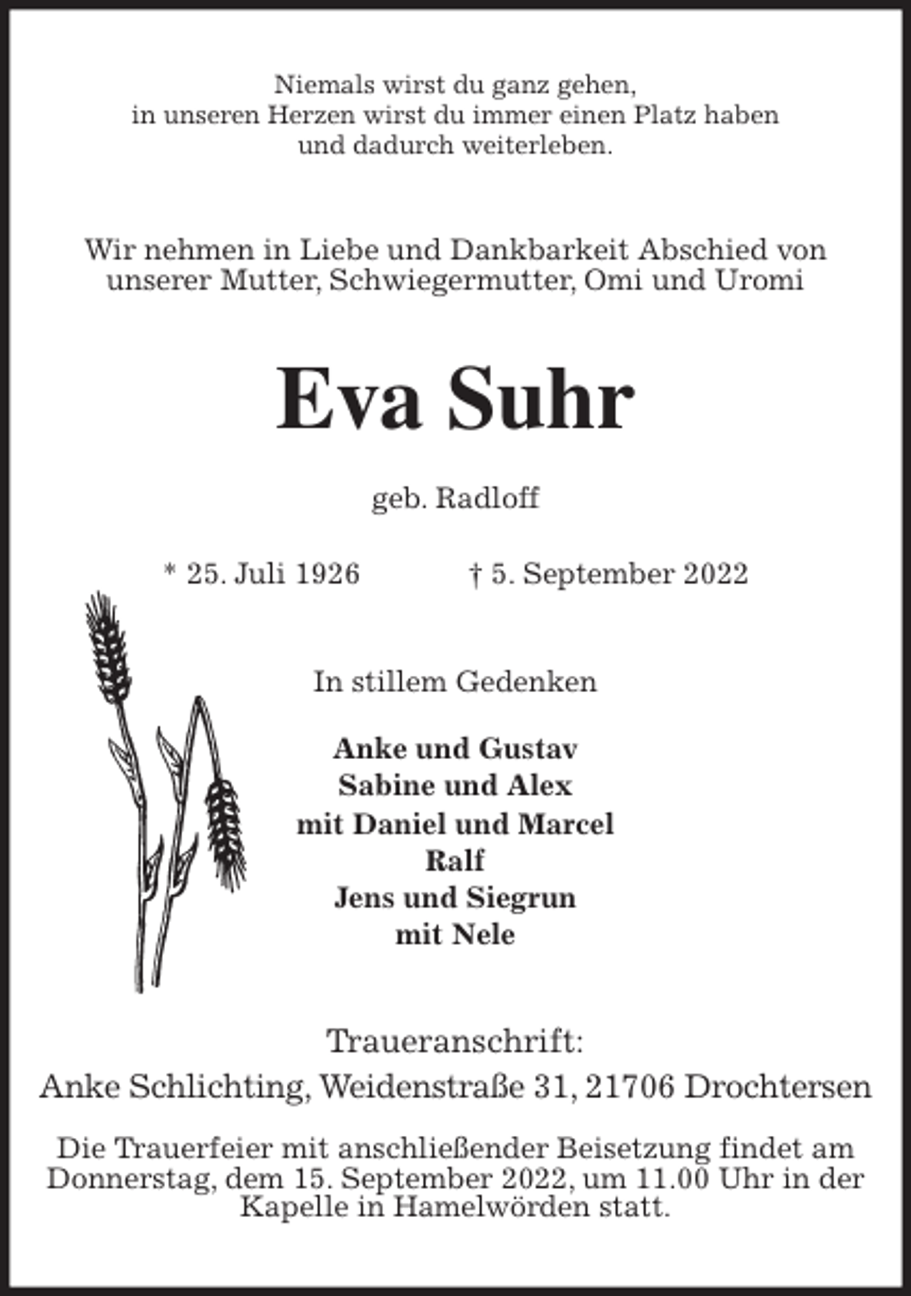 <p>Niemals wirst du ganz gehen,<br />in unseren Herzen wirst du immer einen Platz haben<br />und dadurch weiterleben.<br />Wir nehmen in Liebe und Dankbarkeit Abschied von<br />unserer Mutter, Schwiegermutter, Omi und Uromi<br />Eva Suhr</p><p>geb. Radloff</p><p>* 25. Juli 1926 † 5. September 2022<br />In stillem Gedenken</p><p>Anke und Gustav<br />Sabine und Alex<br />mit Daniel und Marcel<br />Ralf<br />Jens und Siegrun<br />mit Nele<br />Traueranschrift:<br />Anke Schlichting, Weidenstraße 31, 21706 Drochtersen</p><p>Die Trauerfeier mit anschließender Beisetzung findet am<br />Donnerstag, dem 15. September 2022, um 11.00 Uhr in der<br />Kapelle in Hamelwörden statt.</p>