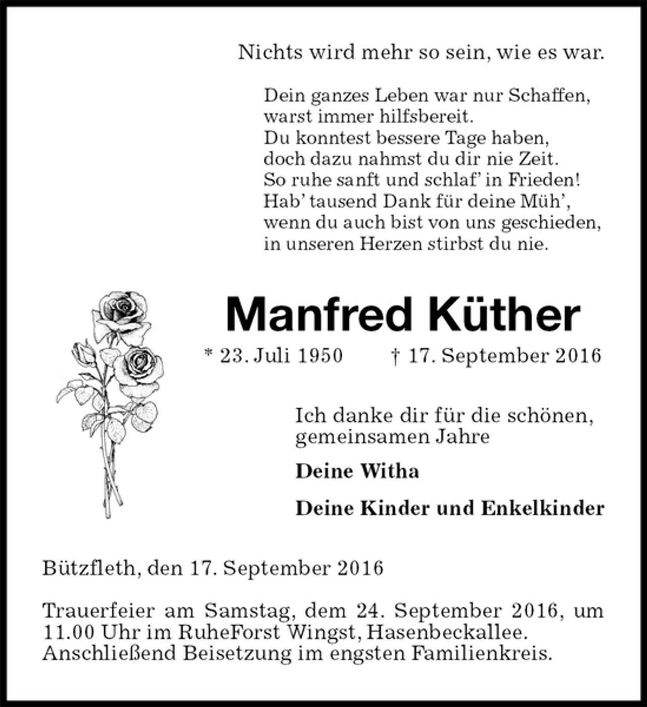 <p>Nichts wird mehr so sein, wie es war.</p><p>Dein ganzes Leben war nur Schaffen,<br />warst immer hilfsbereit.<br />Du konntest bessere Tage haben,<br />doch dazu nahmst du dir nie Zeit.<br />So ruhe sanft und schlaf’ in Frieden!<br />Hab’ tausend Dank für deine Müh’,<br />wenn du auch bist von uns geschieden,<br />in unseren Herzen stirbst du nie.<br />Manfred Küther<br />* 23. Juli 1950 † 17. September 2016<br />Ich danke dir für die schönen,<br />gemeinsamen Jahre<br />Deine Witha<br />Deine Kinder und Enkelkinder<br />Bützfleth, den 17. September 2016</p><p>Trauerfeier am Samstag, dem 24. September 2016, um 11.00 Uhr im RuheForst Wingst, Hasenbeckallee.<br />Anschließend Beisetzung im engsten Familienkreis.</p>