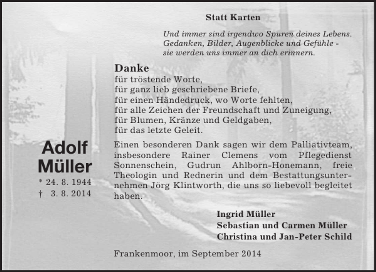 <p>Adolf<br />Müller<br />* 24. 8. 1944<br />† 3. 8. 2014<br />Statt Karten<br />Und immer sind irgendwo Spuren deines Lebens.<br />Gedanken, Bilder, Augenblicke und Gefühle -<br />sie werden uns immer an dich erinnern.<br />Danke<br />für tröstende Worte,<br />für ganz lieb geschriebene Briefe,<br />für einen Händedruck, wo Worte fehlten,<br />für alle Zeichen der Freundschaft und Zuneigung,<br />für Blumen, Kränze und Geldgaben,<br />für das letzte Geleit.<br />Einen besonderen Dank sagen wir dem Palliativteam, insbesondere Rainer Clemens vom Pflegedienst<br />Sonnenschein, Gudrun Ahlborn-Honemann, freie Theologin und Rednerin und dem Bestattungsunternehmen Jörg Klintworth, die uns so liebevoll begleitet haben.<br />Ingrid Müller<br />Sebastian und Carmen Müller<br />Christina und Jan-Peter Schild<br />Frankenmoor, im September 2014</p>