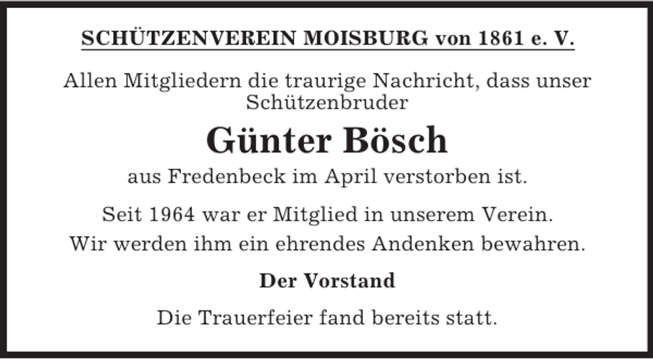 <p>SCHÜTZENVEREIN MOISBURG von 1861 e. V.<br />Allen Mitgliedern die traurige Nachricht, dass unser<br />Schützenbruder</p><p>Günter Bösch<br />aus Fredenbeck im April verstorben ist.<br />Seit 1964 war er Mitglied in unserem Verein.<br />Wir werden ihm ein ehrendes Andenken bewahren.<br />Der Vorstand<br />Die Trauerfeier fand bereits statt.</p>