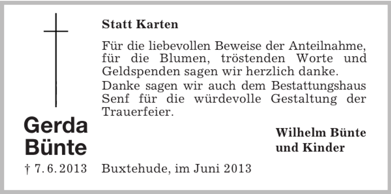 <p>Statt Karten</p><p>Gerda<br />Bünte<br />† 7. 6. 2013</p><p>Für die liebevollen Beweise der Anteilnahme,<br />für die Blumen, tröstenden Worte und<br />Geldspenden sagen wir herzlich danke.<br />Danke sagen wir auch dem Bestattungshaus<br />Senf für die würdevolle Gestaltung der<br />Trauerfeier.<br />Wilhelm Bünte<br />und Kinder<br />Buxtehude, im Juni 2013</p>