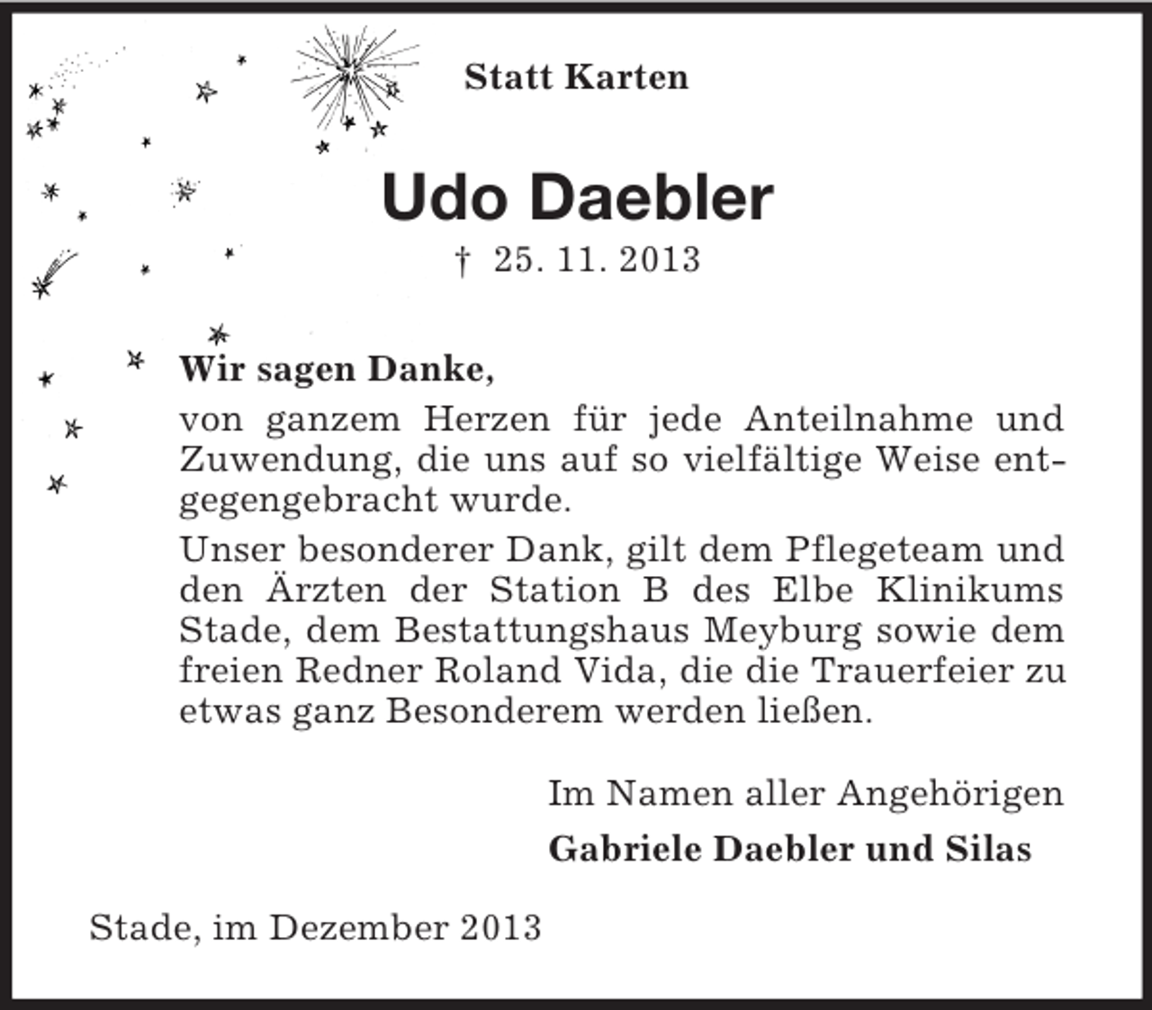 <p>Statt Karten<br />Udo Daebler<br />† 25. 11. 2013<br />Wir sagen Danke,<br />von ganzem Herzen für jede Anteilnahme und Zuwendung, die uns auf so vielfältige Weise entgegengebracht wurde.<br />Unser besonderer Dank, gilt dem Pflegeteam und den Ärzten der Station B des Elbe Klinikums Stade, dem Bestattungshaus Meyburg sowie dem freien Redner Roland Vida, die die Trauerfeier zu etwas ganz Besonderem werden ließen.<br />Im Namen aller Angehörigen<br />Gabriele Daebler und Silas<br />Stade, im Dezember 2013</p>