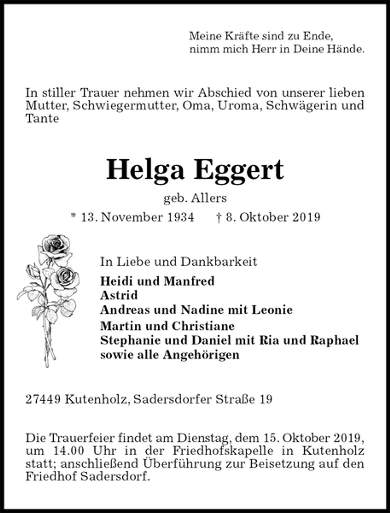 <p>Meine Kräfte sind zu Ende,<br />nimm mich Herr in Deine Hände.<br />In stiller Trauer nehmen wir Abschied von unserer lieben Mutter, Schwiegermutter, Oma, Uroma, Schwägerin und Tante<br />Helga Eggert<br />geb. Allers<br />* 13. November 1934 † 8. Oktober 2019<br />In Liebe und Dankbarkeit<br />Heidi und Manfred<br />Astrid<br />Andreas und Nadine mit Leonie<br />Martin und Christiane<br />Stephanie und Daniel mit Ria und Raphael<br />sowie alle Angehörigen<br />27449 Kutenholz, Sadersdorfer Straße 19</p><p>Die Trauerfeier findet am Dienstag, dem 15. Oktober 2019,<br />um 14.00 Uhr in der Friedhofskapelle in Kutenholz statt; anschließend Überführung zur Beisetzung auf den Friedhof Sadersdorf.</p>