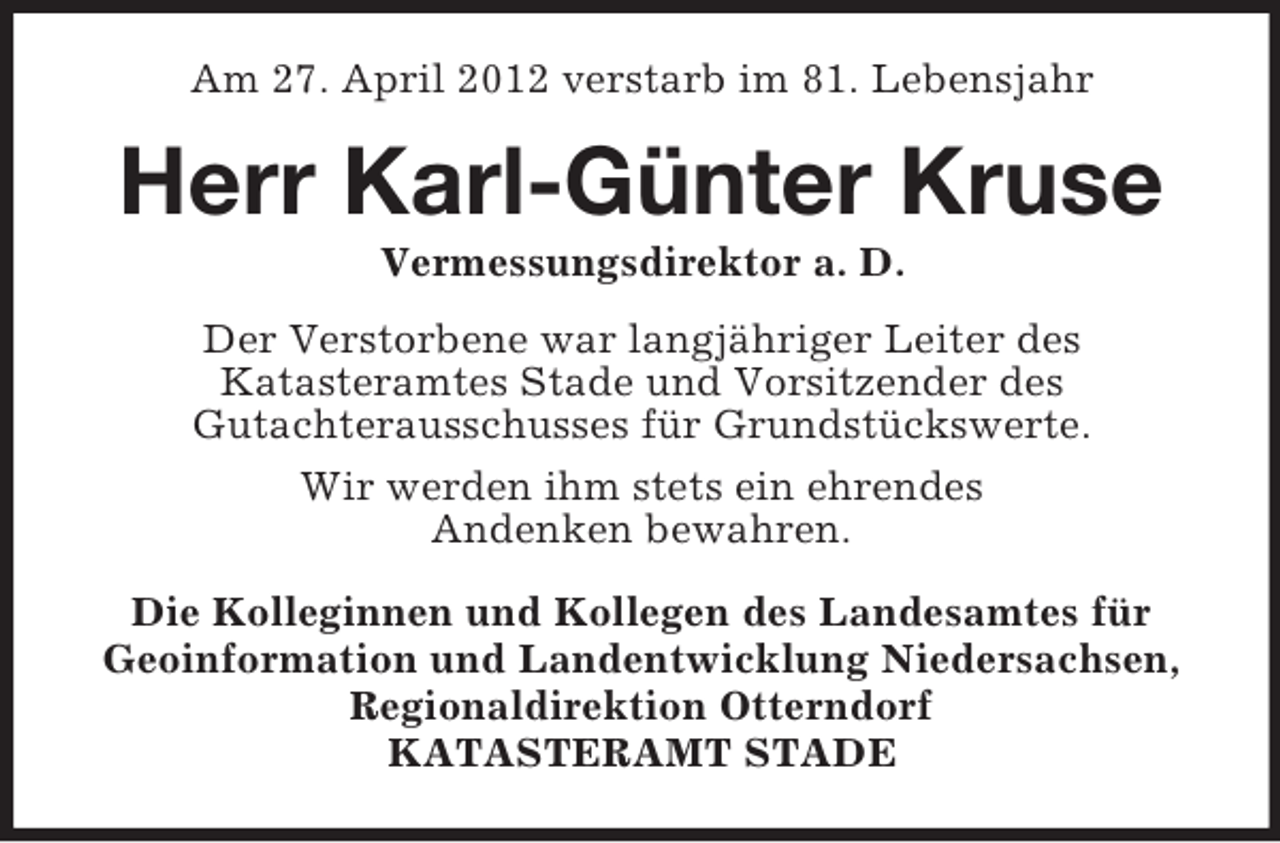 <p>Am 27. April 2012 verstarb im 81. Lebensjahr</p><p>Herr Karl-Günter Kruse<br />Vermessungsdirektor a. D.<br />Der Verstorbene war langjähriger Leiter des<br />Katasteramtes Stade und Vorsitzender des<br />Gutachterausschusses für Grundstückswerte.<br />Wir werden ihm stets ein ehrendes<br />Andenken bewahren.<br />Die Kolleginnen und Kollegen des Landesamtes für<br />Geoinformation und Landentwicklung Niedersachsen,<br />Regionaldirektion Otterndorf<br />KATASTERAMT STADE</p>