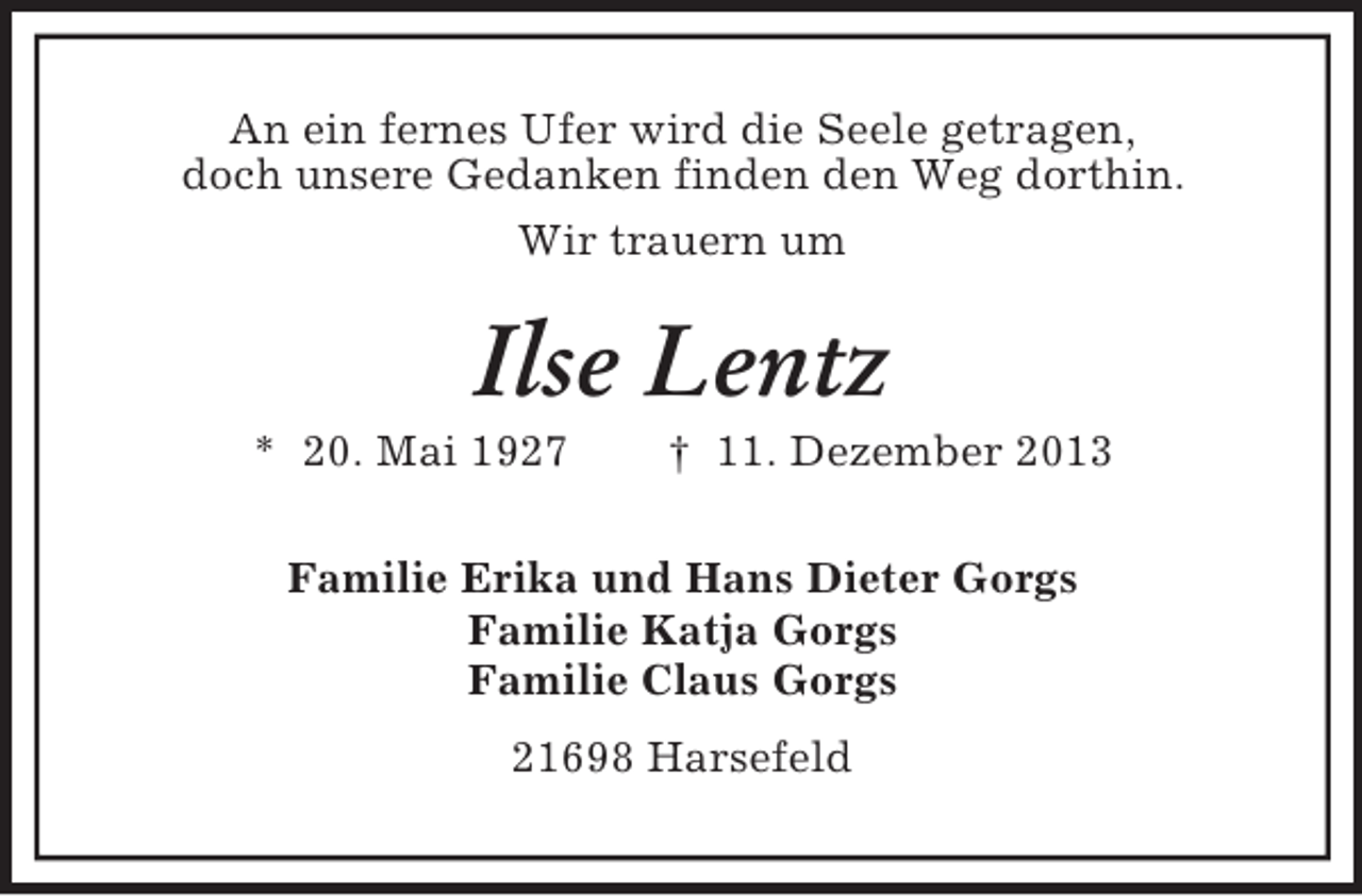<p>An ein fernes Ufer wird die Seele getragen,<br />doch unsere Gedanken finden den Weg dorthin.<br />Wir trauern um<br />Ilse Lentz<br />* 20. Mai 1927 † 11. Dezember 2013<br />Familie Erika und Hans Dieter Gorgs<br />Familie Katja Gorgs<br />Familie Claus Gorgs<br />21698 Harsefeld</p>