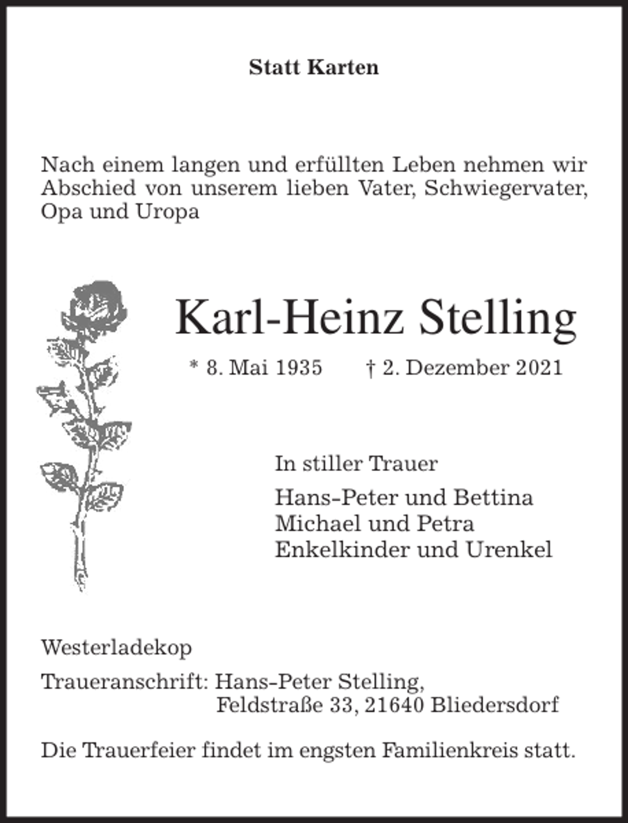 <p>Statt Karten<br />Nach einem langen und erfüllten Leben nehmen wir Abschied von unserem lieben Vater, Schwiegervater, Opa und Uropa<br />Karl-Heinz Stelling<br />* 8. Mai 1935 † 2. Dezember 2021<br />In stiller Trauer<br />Hans-Peter und Bettina<br />Michael und Petra<br />Enkelkinder und Urenkel<br />Westerladekop<br />Traueranschrift: Hans-Peter Stelling,<br />Feldstraße 33, 21640 Bliedersdorf</p>
<p>Die Trauerfeier findet im engsten Familienkreis statt.</p>