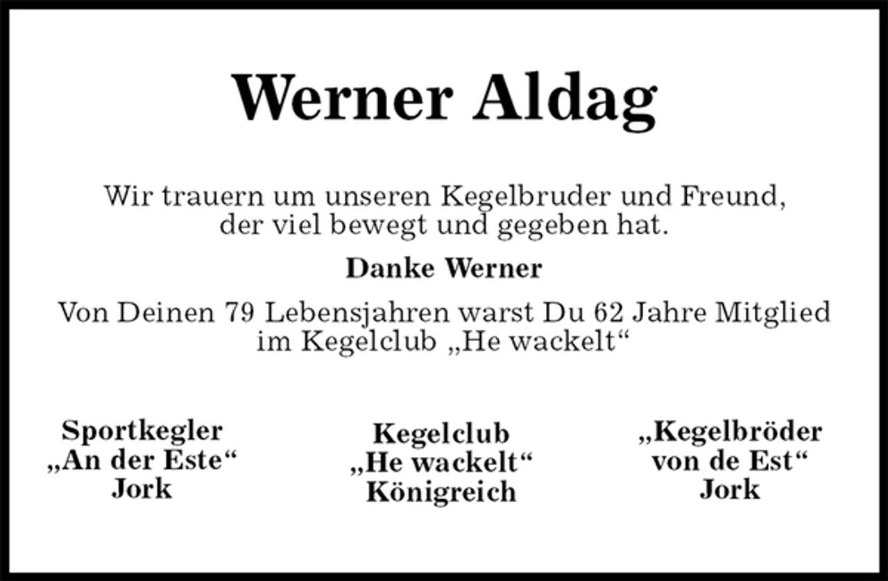 <p>Werner Aldag</p>
<p>Sportkegler<br />„An der Este“<br />Jork<br />„Kegelbröder<br />von de Est“<br />Jork<br />Kegelclub<br />„He wackelt“<br />Königreich<br />Wir trauern um unseren Kegelbruder und Freund,<br />der viel bewegt und gegeben hat.<br />Danke Werner<br />Von Deinen 79 Lebensjahren warst Du 62 Jahre Mitglied<br />im Kegelclub „He wackelt“</p>