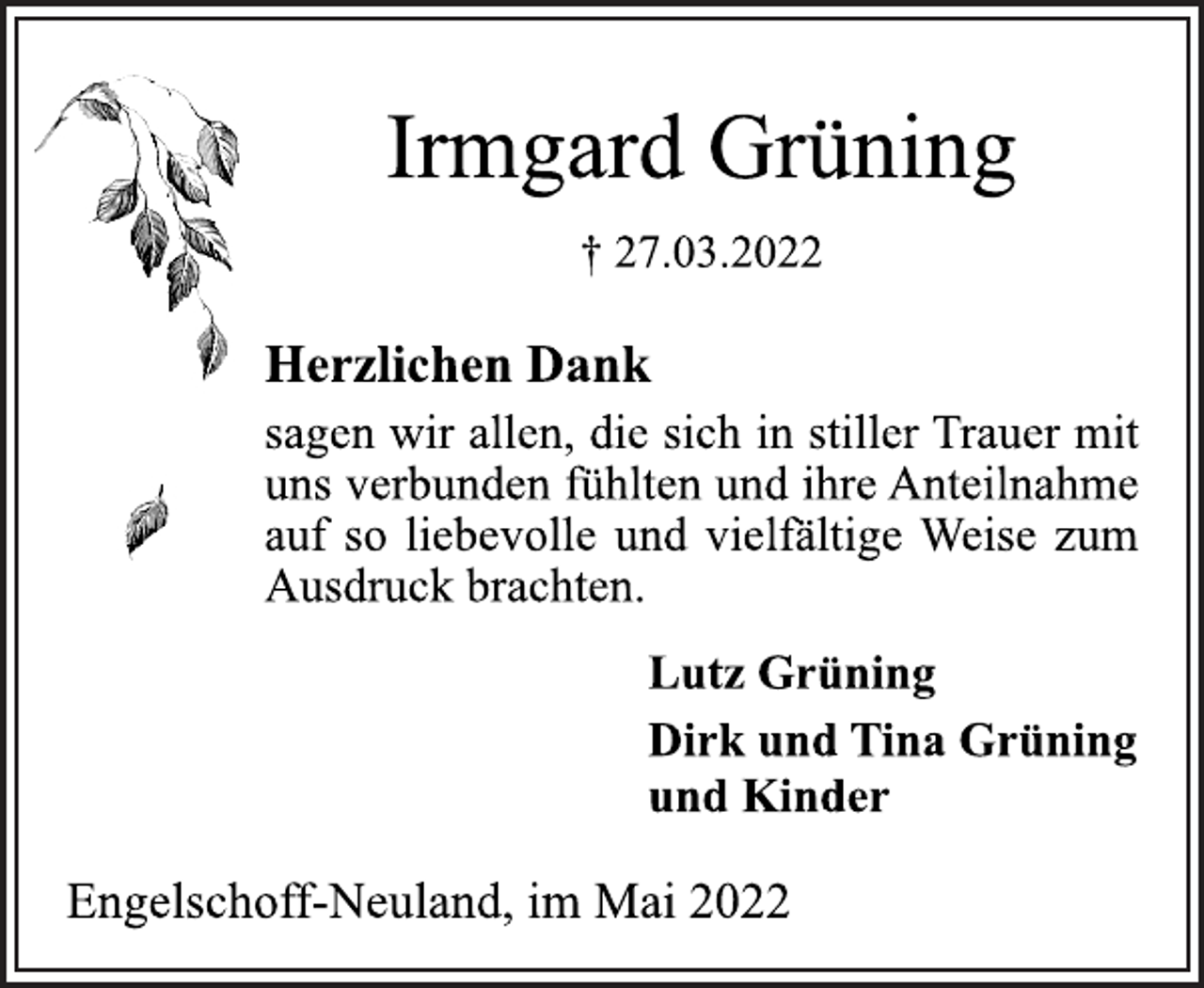 <p>Irmgard Grüning<br />† 27.03.2022<br />Herzlichen Dank<br />sagen wir allen, die sich in stiller Trauer mit<br />uns verbunden fühlten und ihre Anteilnahme<br />auf so liebevolle und vielfältige Weise zum<br />Ausdruck brachten.<br />Lutz Grüning<br />Dirk und Tina Grüning<br />und Kinder<br />Engelschoff-Neuland, im Mai 2022</p>