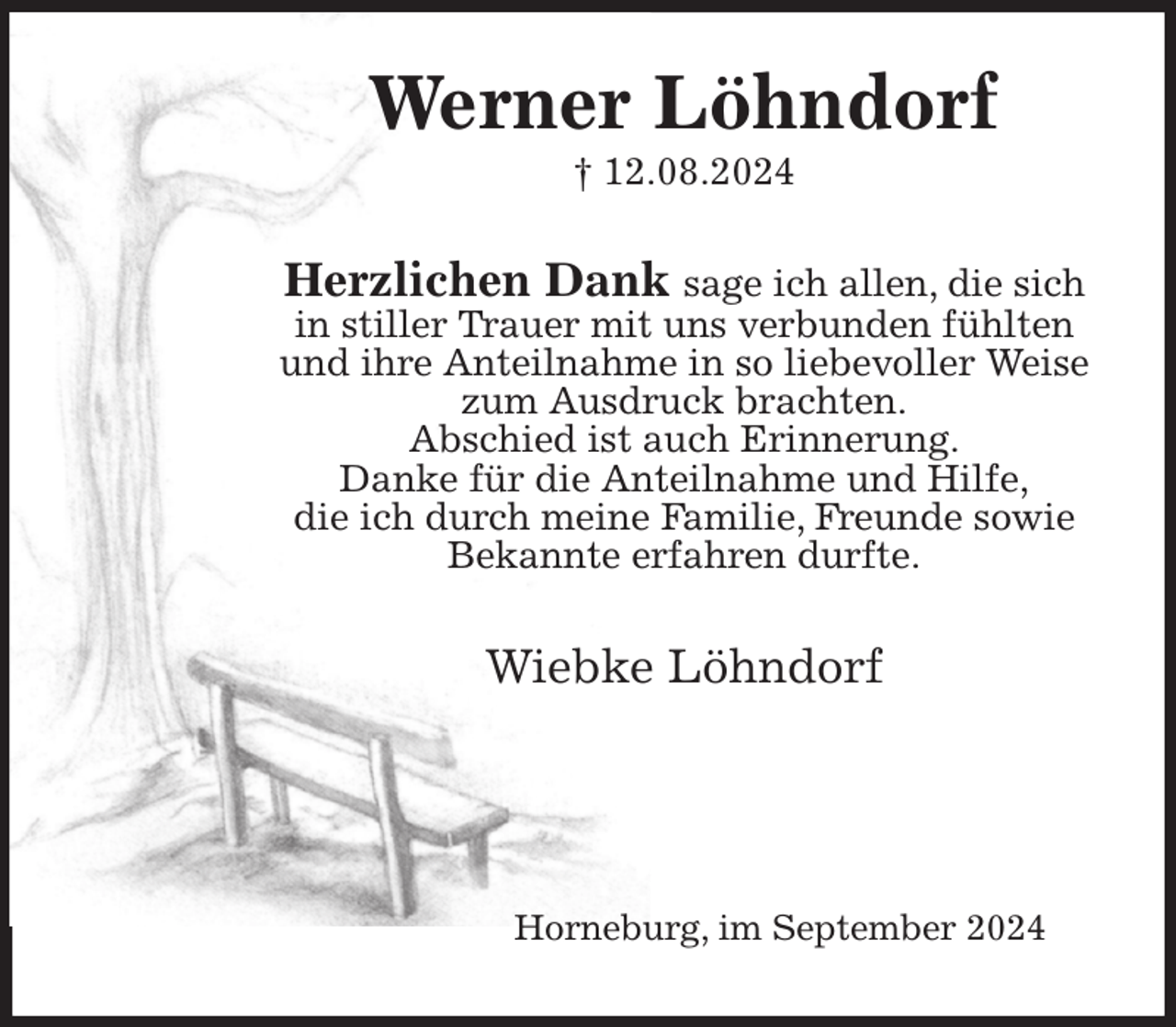 <p>Werner Löhndorf<br />† 12.08.2024<br />Herzlichen Dank sage ich allen, die sich in stiller Trauer mit uns verbunden fühlten und ihre Anteilnahme in so liebevoller Weise zum Ausdruck brachten.<br />Abschied ist auch Erinnerung.<br />Danke für die Anteilnahme und Hilfe,<br />die ich durch meine Familie, Freunde sowie Bekannte erfahren durfte.<br />Wiebke Löhndorf</p><p>Horneburg, im September 2024</p>