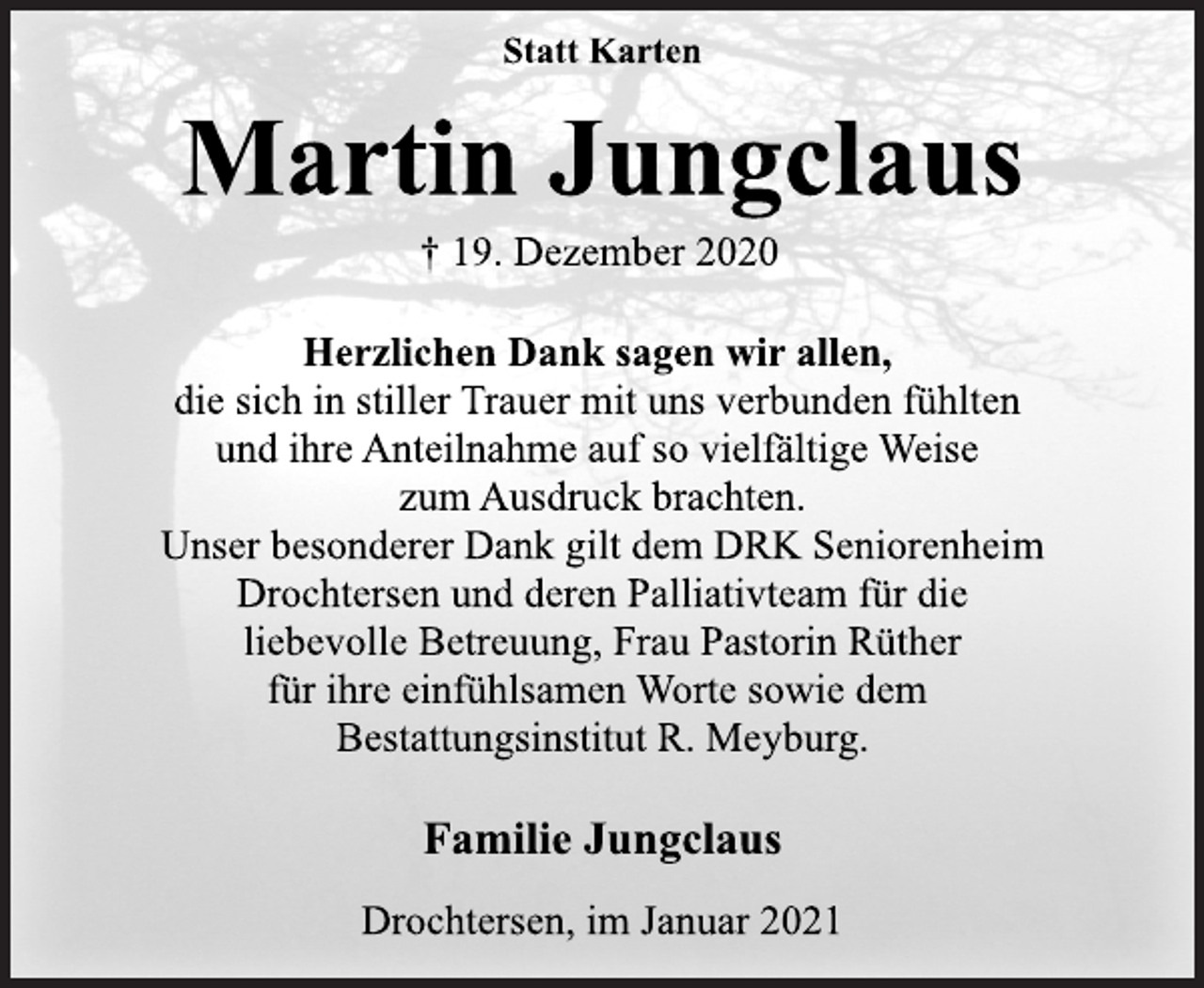 <p>Statt Karten<br />Martin Jungclaus<br />† 19. Dezember 2020<br />Herzlichen Dank sagen wir allen,<br />die sich in stiller Trauer mit uns verbunden fühlten<br />und ihre Anteilnahme auf so vielfältige Weise<br />zum Ausdruck brachten.<br />Unser besonderer Dank gilt dem DRK Seniorenheim<br />Drochtersen und deren Palliativteam für die<br />liebevolle Betreuung, Frau Pastorin Rüther<br />für ihre einfühlsamen Worte sowie dem<br />Bestattungsinstitut R. Meyburg.<br />Familie Jungclaus<br />Drochtersen, im Januar 2021</p>