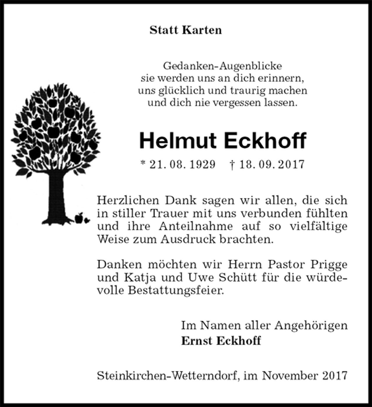 <p>Statt Karten<br />Gedanken-Augenblicke<br />sie werden uns an dich erinnern,<br />uns glücklich und traurig machen<br />und dich nie vergessen lassen.<br />Helmut Eckhoff<br />* 21. 08. 1929 † 18. 09. 2017<br />Herzlichen Dank sagen wir allen, die sich in stiller Trauer mit uns verbunden fühlten und ihre Anteilnahme auf so vielfältige Weise zum Ausdruck brachten.<br />Danken möchten wir Herrn Pastor Prigge und Katja und Uwe Schütt für die würdevolle Bestattungsfeier.<br />Im Namen aller Angehörigen<br />Ernst Eckhoff<br />Steinkirchen-Wetterndorf, im November 2017</p>