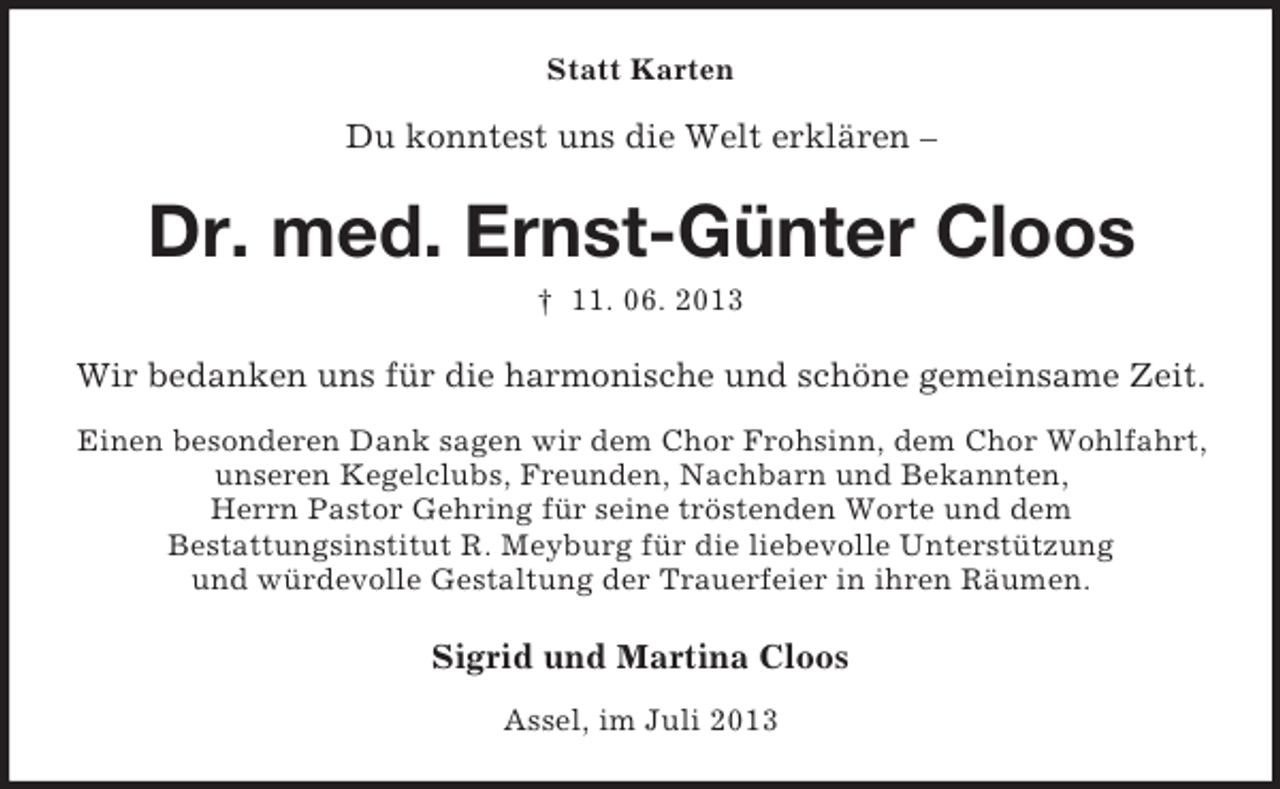 <p>Statt Karten</p><p>Du konntest uns die Welt erklären –</p><p>Dr. med. Ernst-Günter Cloos<br />† 11. 06. 2013</p><p>Wir bedanken uns für die harmonische und schöne gemeinsame Zeit.<br />Einen besonderen Dank sagen wir dem Chor Frohsinn, dem Chor Wohlfahrt,<br />unseren Kegelclubs, Freunden, Nachbarn und Bekannten,<br />Herrn Pastor Gehring für seine tröstenden Worte und dem<br />Bestattungsinstitut R. Meyburg für die liebevolle Unterstützung<br />und würdevolle Gestaltung der Trauerfeier in ihren Räumen.</p><p>Sigrid und Martina Cloos<br />Assel, im Juli 2013</p>