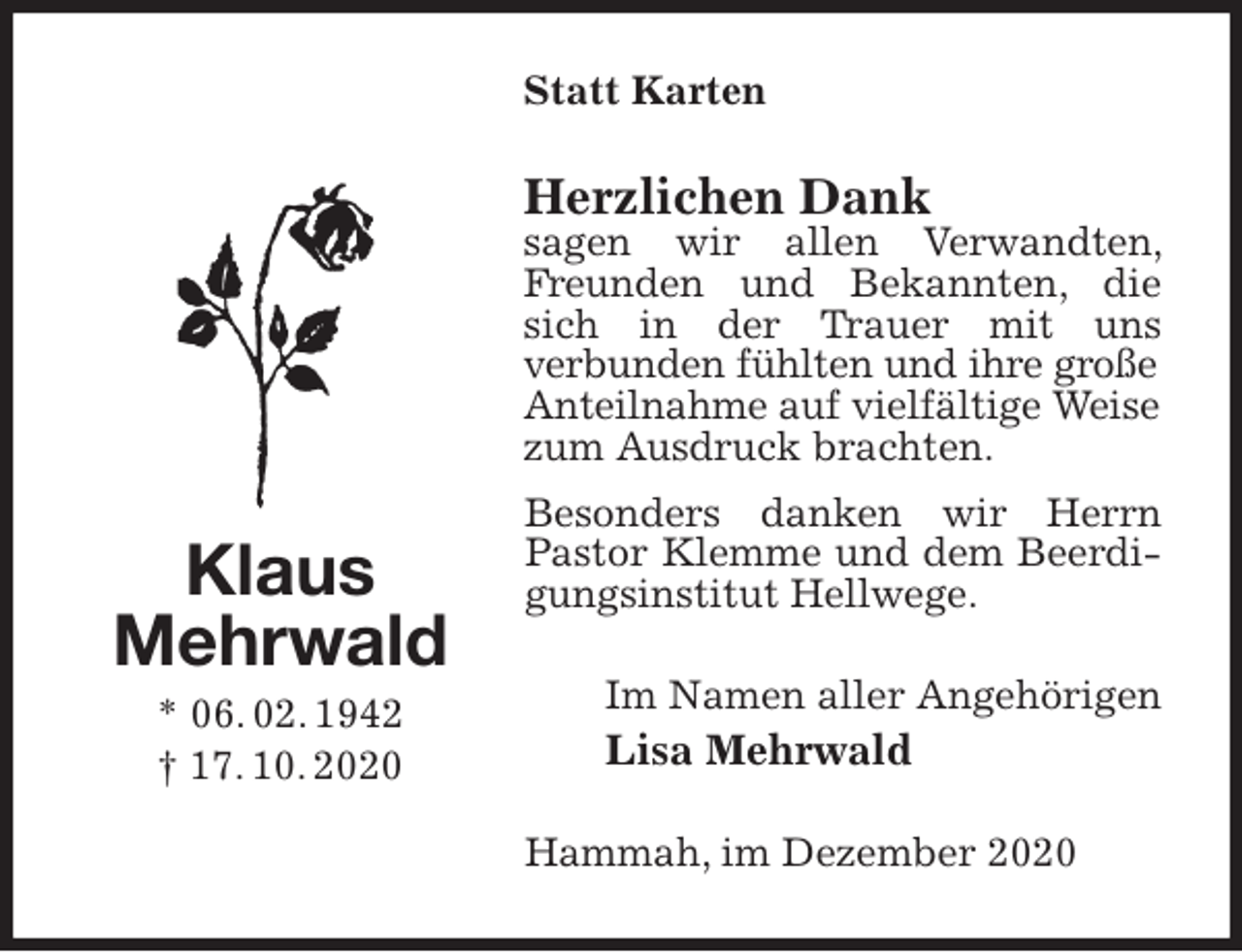 <p>Statt Karten<br />Herzlichen Dank<br />sagen wir allen Verwandten, Freunden und Bekannten, die sich in der Trauer mit uns<br />verbunden fühlten und ihre große<br />Anteilnahme auf vielfältige Weise<br />zum Ausdruck brachten.<br />Besonders danken wir Herrn Pastor Klemme und dem Beerdigungsinstitut Hellwege.<br />Im Namen aller Angehörigen<br />Lisa Mehrwald<br />Hammah, im Dezember 2020<br />Klaus<br />Mehrwald<br />* 06. 02. 1942<br />† 17. 10. 2020</p>