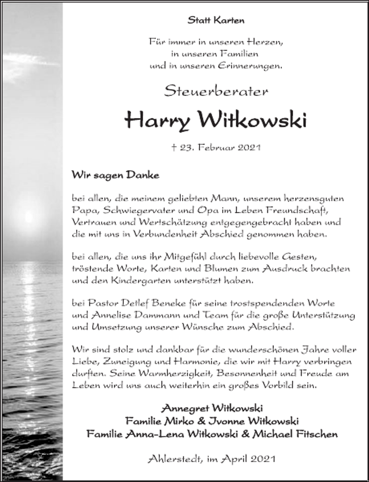 <p>Statt Karten<br />Für immer in unseren Herzen,<br />in unseren Familien<br />und in unseren Erinnerungen.</p>
<p>Steuerberater<br />Harry Witkowski<br />† 23. Februar 2021<br />Wir sagen Danke<br />bei allen, die meinem geliebten Mann, unserem herzensguten<br />Papa, Schwiegervater und Opa im Leben Freundschaft,<br />Vertrauen und Wertschätzung entgegengebracht haben und<br />die mit uns in Verbundenheit Abschied genommen haben.<br />bei allen, die uns ihr Mitgefühl durch liebevolle Gesten,<br />tröstende Worte, Karten und Blumen zum Ausdruck brachten<br />und den Kindergarten unterstützt haben.<br />bei Pastor Detlef Beneke für seine trostspendenden Worte<br />und Annelise Dammann und Team für die große Unterstützung<br />und Umsetzung unserer Wünsche zum Abschied.<br />Wir sind stolz und dankbar für die wunderschönen Jahre voller<br />Liebe, Zuneigung und Harmonie, die wir mit Harry verbringen<br />durften. Seine Warmherzigkeit, Besonnenheit und Freude am<br />Leben wird uns auch weiterhin ein großes Vorbild sein.<br />Annegret Witkowski<br />Familie Mirko &amp; Ivonne Witkowski<br />Familie Anna-Lena Witkowski &amp; Michael Fitschen<br />Ahlerstedt, im April 2021</p>