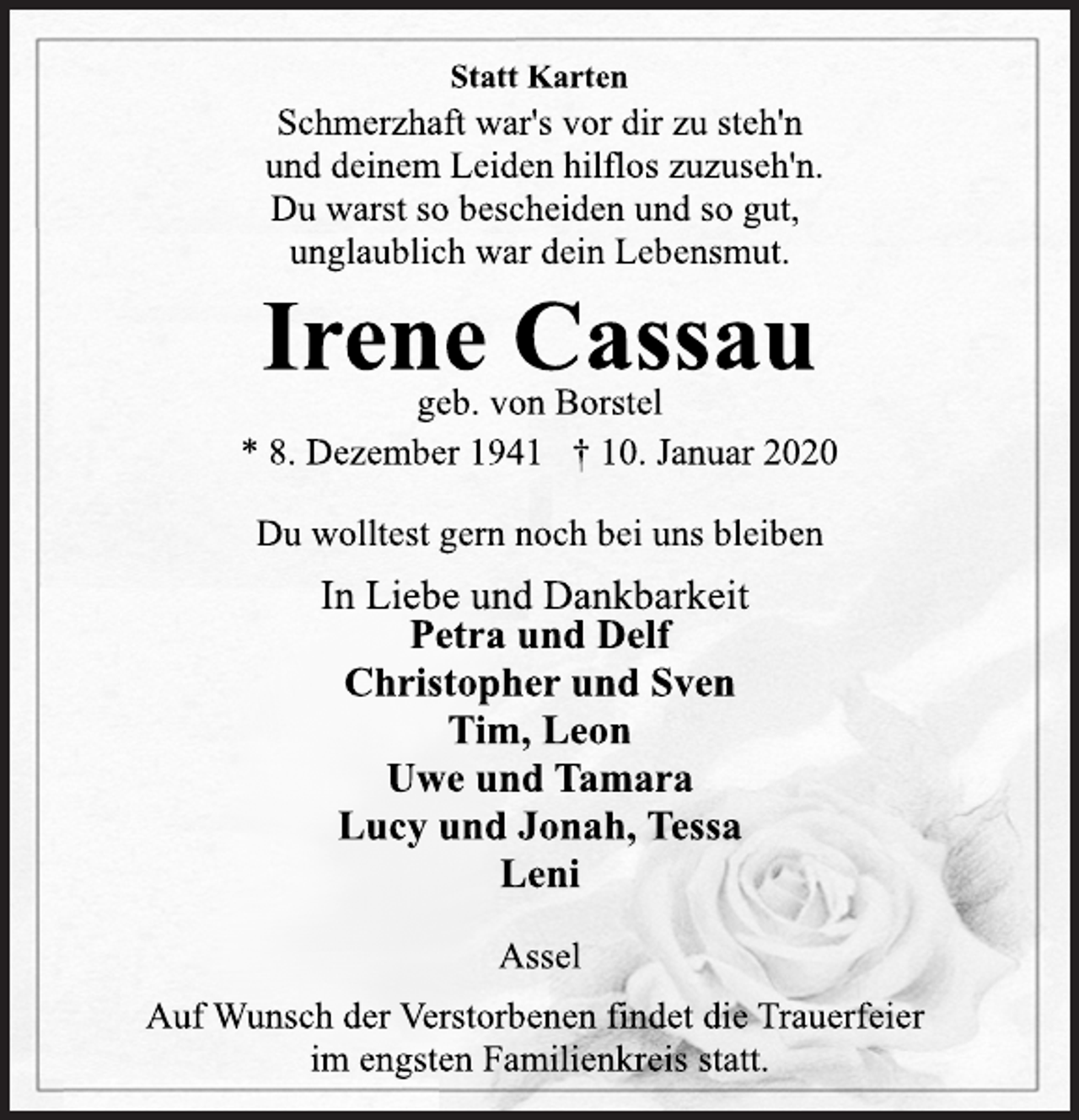 <p>Statt Karten<br />Schmerzhaft war's vor dir zu steh'n<br />und deinem Leiden hilflos zuzuseh'n.<br />Du warst so bescheiden und so gut,<br />unglaublich war dein Lebensmut.<br />Irene Cassau<br />geb. von Borstel<br />* 8. Dezember 1941 † 10. Januar 2020<br />Du wolltest gern noch bei uns bleiben<br />In Liebe und Dankbarkeit<br />Petra und Delf<br />Christopher und Sven<br />Tim, Leon<br />Uwe und Tamara<br />Lucy und Jonah, Tessa<br />Leni<br />Assel<br />Auf Wunsch der Verstorbenen findet die Trauerfeier<br />im engsten Familienkreis statt.</p>