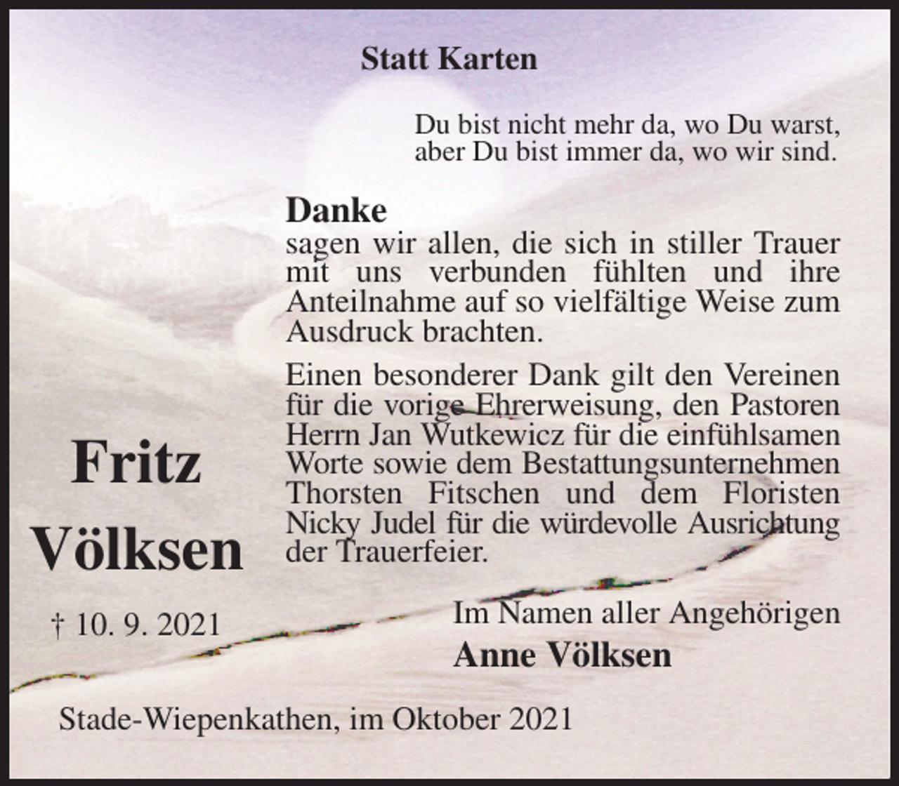 <p>Statt Karten<br />Du bist nicht mehr da, wo Du warst,<br />aber Du bist immer da, wo wir sind.<br />Danke<br />sagen wir allen, die sich in stiller Trauer mit uns verbunden fühlten und ihre<br />Anteilnahme auf so vielfältige Weise zum Ausdruck brachten.<br />Einen besonderer Dank gilt den Vereinen für die vorige Ehrerweisung, den Pastoren Herrn Jan Wutkewicz für die einfühlsamen Worte sowie dem Bestattungsunternehmen Thorsten Fitschen und dem Floristen<br />Nicky Judel für die würdevolle Ausrichtung<br />der Trauerfeier.<br />Im Namen aller Angehörigen<br />Anne Völksen<br />Stade-Wiepenkathen, im Oktober 2021</p>
<p>Fritz</p>
<p>Völksen</p>
<p>† 10. 9. 2021</p>